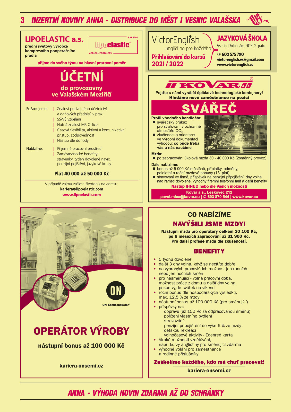LIPOELASTIC a.s. přední světový výrobce kompresního pooperačního prádla přijme do svého týmu na hlavní pracovní poměr: Účetní do provozovny ve Valašském Meziříčí. Požadujeme: znalost podvojného účetnictví a daňový předpisů v praxi, SŠ/VŠ vzdělání, časová flexibilita, aktivní a komunikační přístup, programy MS Office. Nabízíme: plat 40 000 až 50 000 Kč, Zaměstnanecké benefity: Příjemné pracovní prostředí, stravenky, týden dovolené navíc, penzijní pojištění, jazykové kurzy. Více informací na telefonním čísle: 571 116 318. Své životopisy zasílejte na adresu: kariera@lipoelastic.comON SEMICONDUCTOR Operátor výroby, nástupní bonus až 100 000 Kč, kariera-onsemi.czON SEMICONDUCTOR Co nabízíme? NAVÝŠILI JSME MZDY! Nástupní mzda pro operátory celkem 30 100 Kč, po 6 měsících zapracování až 31 900 Kč. Pro další profese mzda dle zkušeností. Benefity: 5 týdnů dovolené, další 3 dny volna, když se necítíte dobře, na vybraných pracovištích možnost jen ranních nebo jen nočních směn, pro nesměnující - volná pracovní doba, možnost práce z domu a další dny volna, pokud vyjde svátek na víkend, roční bonus dle hospodářských výsledků, max. 12,5 % ze mzdy, nástupní bonus až 100 000 Kč (pro směnující), příspěvky na: dopravu (až 150 Kč za odpracovanou směnu), pořízení vlastního bydlení, stravování, penzijní připojištění do výše 6 % ze mzdy, dětskou rekreaci, volnočasové aktivity - Edenred karta, široké možnosti vzdělávání, např. kurzy angličtiny pro směnující zdarma, výhodné volání pro zaměstnance a rodinné příslušníky. Zaškolíme každého, kdo má chuť pracovat! www.kariera-onsemi.czVictorenglish angličtina pro každého. Jazyková škola, Vsetín, Dolní náměstí 309, 2. patro, T 602 575 790, victorenglish.vs@gmail.com, www.victorenglish.cz Přihlašování do kurzů 2021/2022KOVAR. Pojďte s námi vyrábět špičkové technologické kontejnery! Hledáme nové zaměstnance na pozici SVÁŘEČ. Profil vhodného kandidáta: svářečský průkaz pro svařování v ochranné atmosféře CO2, zkušenost a orientace ve výrobní dokumentaci výhodou, co bude potřeba vás u nás naučíme. Mzda po zapracování úkolová mzda 30-40 000 Kč (2směnný provoz). Dále nabízíme: bonus až 5 000 Kč měsíčně, příplatky, odměny, pololetní a roční mzdové bonusy (13. plat), stravování ve firmě, příspěvek na penzijní připojištění, dny volna nad rámec dovolené, výhodný firemní telefonní tarif a další benefity. Nástup ihned nebo dle Vašich možností. Kovar a.s., Leskovec 212, pavel.mica@kovar.eu, T 603 870 544, www.kovar.eu 