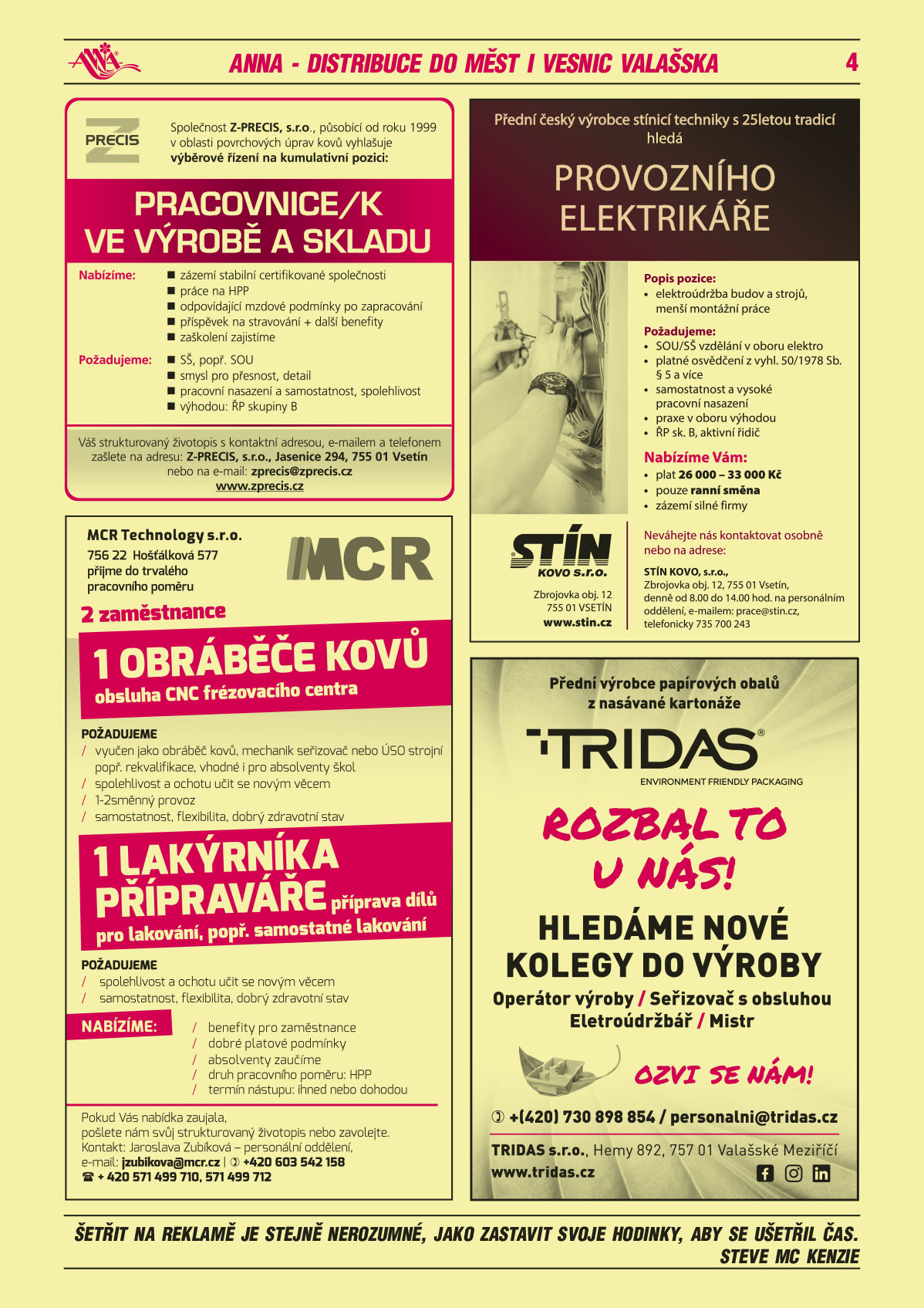 Z-PRECIS, s.r.o., působící od roku 1999 v oblasti povrchových úprav kovů vyhlašuje výběrové řízení na kumulativní pozici: Pracovnice/k ve výrobě a skladu. Nabízíme: 	zázemí stabilní certifikované společnosti, práce na HPP, odpovídající mzdové podmínky po zapracování, příspěvek na stravování + další benefity, zaškolení zajistíme. Požadujeme: SŠ, popř. SOU, smysl pro přesnost, detail, pracovní nasazení a samostatnost, spolehlivost, výhodou: ŘP skupiny B. Váš strukturovaný životopis s kontaktní adresou, e-mailem a telefonem zašlete na adresu: Z-PRECIS, s.r.o., Jasenice 294, 755 01 Vsetín nebo na e-mail : zprecis@zprecis.cz, www.zprecis.czMCR Technology s.r.o. 756 22 Hošťálková 577, přijme do trvalého pracovního poměru 2 zaměstnance: 1 obráběče kovů: obsluha CNC frézovacího centra. Požadujeme vyučen jako obráběč kovů, mechanik seřizovač nebo ÚSO strojní, popř. rekvalifikace, vhodné i pro absolventy škol, spolehlivost a ochotu učit se novým věcem 1-2směnný provoz, samostatnost, flexibilita, dobrý zdravotní stav. 1 lakýrníka - přípraváře: příprava dílů pro lakování, popř. samostatné lakování. Požadujeme spolehlivost a ochotu učit se novým věcem, samostatnost, flexibilita, dobrý zdravotní stav. NABÍZÍME: benefity pro zaměstnance, dobré platové podmínky, absolventy zaučíme, druh pracovního poměru: HPP, termín nástupu: ihned nebo dohodou. Pokud Vás nabídka zaujala, pošlete nám svůj strukturovaný životopis nebo zavolejte. Kontakt: Jaroslava Zubíková - personální oddělení, e-mail: jzubikova@mcr.cz Stín Kovo s.r.o. Přední český výrobce stínicí techniky s 25letou tradicí hledá provozního elektrikáře. Popis pozice: elektroúdržba budov a strojů, menší montážní práce. Požadujeme: SOU/SŠ vzdělání oboru elektro, platné osvědčení z vyhl. 50/1978 Sb. § 5 a více, samostatnost a vysoké pracovní nasazení, praxe v oboru výhodou, ŘP sk. B, aktivní řidič. Nabízíme Vám plat 26 000 až 33 000 Kč, pouze ranní směna, zázemí silné firmy. Neváhejte nás kontaktovat osobně nebo na adrese: Stín Kovo s.r.o., Zbrojovka obj. 12, 755 01 Vsetín, denně od 8 do 14 hodin na personálním oddělení, e-mailem: prace@stin.cz, tel. 735 700 243TRIDAS Přední výrobce papírových obalů z nasávané kartonáže Hledáme nové kolegy do výroby: operátor výroby, seřizovač s obsluhou, elektroúdržbář, mistr. Rozbal to u nás! Ozvi se nám! T +420 730 898 854, personalni@tridas.cz, TRIDAS s.r.o., Hemy 892, 757 01 Valašské Meziříčí, www.tridas.cz 