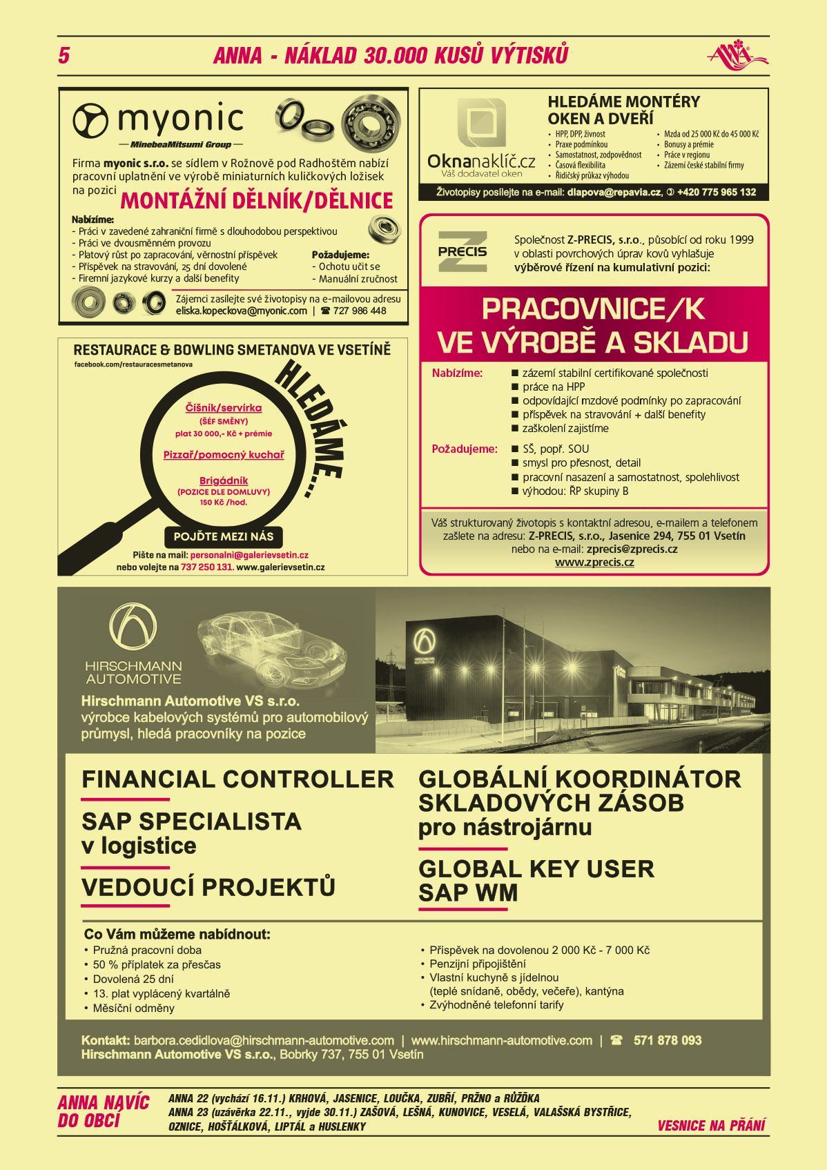 myonic s.r.o. se sídlem v Rožnově pod Radhoštěm nabízí pracovní uplatnění ve výrobě miniaturních kuličkových ložisek na pozici Dělník/dělnice. Požadujeme: manuální zručnost, ochotu učit se. Nabízíme: práci v zavedené zahraniční firmě s dlouholetou perspektivou, práci ve dvousměnném provozu, platový růst po zapracování, věrnostní příspěvek, příspěvek na stravování, 25 dní dovolené, firemní jazykové kurzy a další benefity. Zájemci zasílejte své životopisy na eliska.kopeckova@myonic.com, T 724 986 448Restaurace a Bowling Smetanova ve Vsetíně hledáme číšník/servírka (šéf směny) plat 30 000 Kč + prémie, Pizzař/pomocný kuchař, Brigádník (pozice dle domluvy) 150 Kč/hod. Pojďte mezi nás. Pište na mail: personalni@galerievsetin.cz, nebo volejte T 737 250 131, www.galerievsetin.czZ-PRECIS, s.r.o., působící od roku 1999 v oblasti povrchových úprav kovů vyhlašuje výběrové řízení na kumulativní pozici: Pracovnice/k ve výrobě a skladu. Nabízíme: 	zázemí stabilní certifikované společnosti, práce na HPP, odpovídající mzdové podmínky po zapracování, příspěvek na stravování + další benefity, zaškolení zajistíme. Požadujeme: SŠ, popř. SOU, smysl pro přesnost, detail, pracovní nasazení a samostatnost, spolehlivost, výhodou: ŘP skupiny B. Váš strukturovaný životopis s kontaktní adresou, e-mailem a telefonem zašlete na adresu: Z-PRECIS, s.r.o., Jasenice 294, 755 01 Vsetín nebo na e-mail : zprecis@zprecis.cz, www.zprecis.czOKNA NA KLÍČ.CZ váš dodavatel oken - HLEDÁME MONTÉRY OKEN A DVEŘÍ: HPP, DPP, živnost, Praxe podmínkou, Samostatnost, zodpovědnost, Časová flexibilita, Řidičský průkaz výhodou, Mzda od 25 000 Kč do 45 000 Kč, Bonusy a prémie, Práce v regionu, Zázemí české stabilní firmy, Životopisy posílejte na e-mail: dlapova@repavia.cz, T +420 775 965 132Hirschmann Automotive VS s.r.o., výrobce kabelových systémů pro automobilový průmysl, hledá pracovníky na pozice: Financial Controller, SAP specialista v logistice, Vedoucí projektů, Globální koordinátor skladových zásob pro nástrojárnu, Global Key User SAP WM. Co vám můžeme nabídnout: Pružná pracovní doba, 50% příplatek za přesčas, Dovolená 25 dní, 13. plat vyplácený kvartálně, Měsíční odměny, Příspěvek na dovolenou 2000 Kč - 7 000 Kč, Penzijní připojištění, Vlastní kuchyně s jídelnou (teplé snídaně, obědy, večeře), kantýna, Zvýhodněné telefonní tarify. Kontakt: barbora.cedidlova@hirschmann-automotive.com, www.hirschmann-automotive.com, T 571 878 093, Hirschmann Automotive VS s.r.o., Bobrky 737, 755 01 VsetínANNA 22 (vychází 16.11.) Krhová, Jasenice, Loučka, Zubří, Pržno a RůžďkaANNA 23 (uzávěrka 22.11., vyjde 30.11.) Zašová, Lešná, Kunovice, Veselá, Valašská Bystřice, Oznice, Hošťálková, Liptál a Huslenky, vesnice na přání 