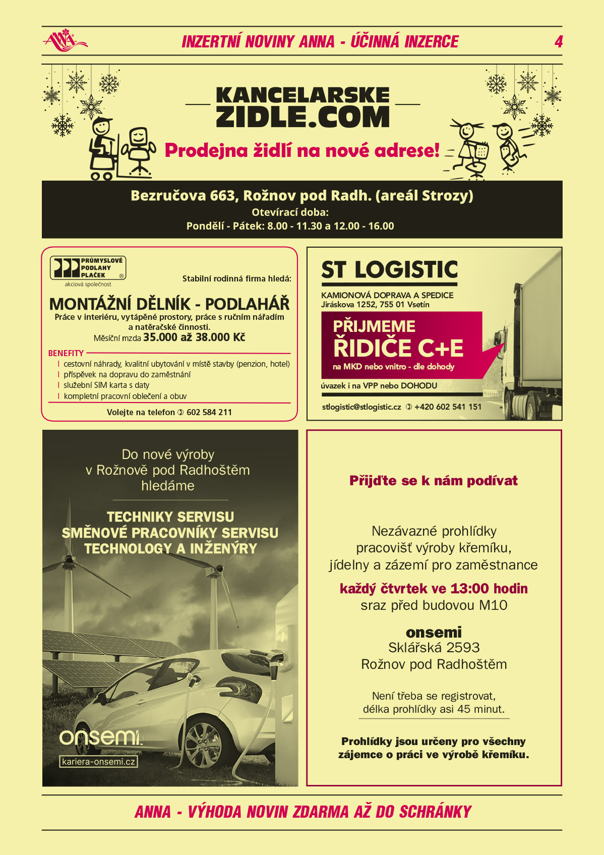 Kancelarskezidle.com Prodejna židlí na nové adrese. Bezručova 663, Rožnov pod Radh., areál Strozy, otevírací doba: pondělí – pátek 8-11.30 a 12-16 hodinPrůmyslové podlahy Plaček - Stabilní rodinná firma hledá: Montážní dělník – podlahář, práce v interiéru, vytápěné prostory, práce s ručním nářadím a natěračské činnosti.  Mzda 35 000 až 3 000 Kč/měsíčně. Benefity: cestovní náhrady, kvalitní ubytování v místě stavby, penzion, hotel, příspěvek na dopravu do zaměstnání, služební sim karta s daty, kompletní pracovní oblečení a obuv. Informace na  T 602 584 211ST LOGISTIC kamionová doprava a spedice, Jiráskova 1252, Vsetín přijmeme řidiče C+E na MKD nebo vnitro dle dohody, úvazek i na VPP nebo Dohodu, stlogistic@stlogistic.cz, T +420 602 541 151ON SEMICONDUCTOR Do nové výroby v Rožnově pod Radhoštěm hledáme Techniky servisu, Směnové pracovníky servisu, Technology a inženýry. kariera-onsemi.czON SEMICONDUCTOR Přijďte se k nám podívat. Nezávazné prohlídky pracovišť výroby křemíku, jídelny a zázemí pro zaměstnance každý čtvrtek ve 13 hodin sraz před budovou M10. ON Semi, Sklářská 2593, Rožnov pod Radhoštěm. Není třeba se registrovat, délka prohlídky asi 45 minut. Prohlídky jsou určeny pro všechny zájemce o práci ve výrobě křemíku 