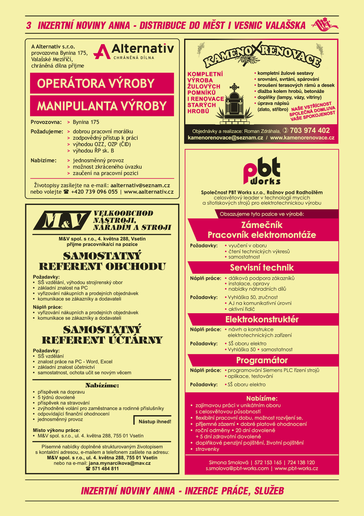 A Alternativ s.r.o., provozovna Bynina 175, Valašské Meziříčí, chráněná dílna přijme Operátora výroby a Manipulanta výroby. Provozovna: Bynina 175. Požadujeme: dobrou pracovní morálku, zodpovědný přístup k práci, dobrou pracovní morálku, zodpovědný přístup k práci, Výhodou OZZ, OZP (ČID), výhodou ŘP sk. B. Nabízíme jednosměnný provoz, možnost zkráceného úvazku, zaučení na pracovní pozici. Životopisy zasílejte na e-mail aalternativ@seznam.cz, tel. +420 576 776 550, www.aalternativ.czM&V Velkoobchod nástroji, nářadím a stroji přijme pracovníka/ci na pozice: samostatný referent obchodu. Požadavky: SŠ vzdělání, výhodou strojírenský obor, základní znalost na PC, vyřizování nákupních a prodejních objednávek, komunikace se zákazníky a dodavateli. Náplň práce: vyřizování nákupních a prodejních objednávek, komunikace se zákazníky a dodavateli. Samostatný referent účtárny. Požadavky: SŠ vzdělání, znalost práce na PC - Word, Excel, základní znalost účetnictví, samostatnost, ochota učit se novým věcem. Nabízíme: příspěvek na dopravu, 5 týdnů dovolené, příspěvek na stravování, zvýhodněné volání pro zaměstnance a rodinné příslušníky, odpovídající finanční ohodnocení, jednosměnný provoz. Nástup ihned! Místo výkonu práce: M&V spol. s.r.o., ul. 4. května 288, 755 01 Vsetín. Písemné nabídky doplněné strukturovaným životopisem s kontaktní adresou, e-mailem a telefonem zašlete na adresu: M&V spol. s r.o., ul. 4. května 288, 755 01 Vsetín nebo na e-mail: jana.mynarcikova@mav.cz, tel.571484811KAMENORENOVACE Zdráhala Roman - Kompletní výroba žulových pomníků i renovace starých hrobů, kompletní žulové sestavy, srovnání, svrtání, spárování, broušení terasových rámů a desek, dlažba kolem hrobů, betonáže, doplňky (lampy, vázy, vitríny), úprava nápisů (zlato, stříbro). Naše vstřícnost, společná domluva, vaše spokojenost. Objednávky a realizace Roman Zdráhala, T 703 974 402, kamenorenovace@seznam.cz, www.kamenorenovace.czPBT Works s.r.o. Rožnov p.R., celosvětový leader v technologii mycích a sítotiskových strojů pro elektrotechnickou výrobu obsazujeme pozice ve výrobě Zámečník, Pracovník elektromontáže Požadavky: vyučení v oboru, čtení technických výkresů, samostatnost. Servisní technik Náplň: dálková podpora zákazníků, instalace, opravy, nabídky náhradních dílů. Požadavky: Vyhláška 50, zručnost, AJ na komunikativní úrovni, aktivní řidič. Elektrokonstruktér Náplň práce: Návrh a konstrukce elektrotechnických zařízení, Požadavky: SŠ oboru elektro, Vyhláška 50, samostatnost. Programátor Náplň: programování Siemens PLC řízení strojů, aplikace, testování. Požadavky: SŠ oboru elektro. Nabízíme: Zajímavou práci v unikátním oboru s celosvětovou působností, Flexibilní pracovní dobu, možnost rozvíjení se, příjemné zázemí, Dobré platové ohodnocení, Roční odměny, 20 dní dovolené + 5 dní zdravotní dovolené, Doplňkové penzijní pojištění, životní pojištění, Stravenky. Simona Smolová, T 572 153 165, T 724 138 120, s.smolova@pbt-works.com, www.pbt-works.cz 