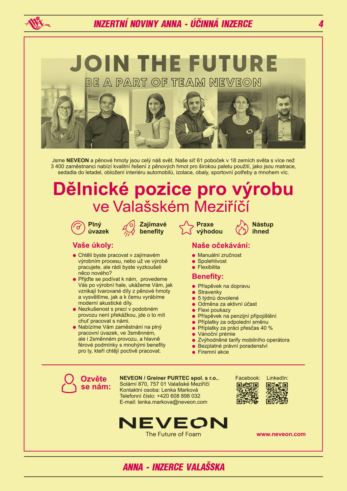 Jsme NEVEON a pěnové hmoty jsou celý náš svět. Naše síť 61 poboček v 18 zemích světa s více než 3 400 zaměstnanci nabízí kvalitní řešení z pěnových hmot pro širokou paletu použití, jako jsou matrace, sedadla do letadel, obložení interiéru automobilů, izolace, obaly, sportovní potřeby a mnohem víc. Joint The Future be a part of team Neveon. Dělnické pozice pro výrobu ve Valašském Meziříčí: plný úvazek, zajímavé benefity, praxe výhodou, nástup ihned. Vaše úkoly: Chtěli byste pracovat v zajímavém výrobním procesu, nebo už ve výrobě pracujete, ale rádi byste vyzkoušeli něco nového? Přijďte se k nám podívat, provedeme Vás po výrobní hale, ukážeme Vám, jak vznikají tvarované díly z pěnové hmoty a vysvětlíme, jak a k čemu vyrábíme moderní akustické díly. Nezkušenost s prací v podobném provozu není překážkou, jde o to mít chuť pracovat s námi. Nabízíme Vám zaměstnání na plný pracovní úvazek, ve 3směnném, ale i 2směnném provozu, a hlavně férové podmínky s mnohými benefity pro ty, kteří chtějí poctivě pracovat. Naše očekávání: manuální zručnost, spolehlivost, flexibilita. Benefity: příspěvek na dopravu, stravenky, 5 týdnů dovolené, odměna za aktivní účast, flexi poukazy, příspěvek na penzijní připojištění, příplatky za práci přesčas 40 %, vánoční prémie, zvýhodněné tarify mobilního operátora, bezplatné právní poradenství, firemní akce. Ozvěte se nám: NEVEON / Greiner PURTEC spol. s r.o., Solární 870, 757 01 Valašské Meziříčí, Kontaktní osoba: Lenka Marková, T +420 608 898 032, e-mail: lenka.markova@neveon.com, www.neveon.com 