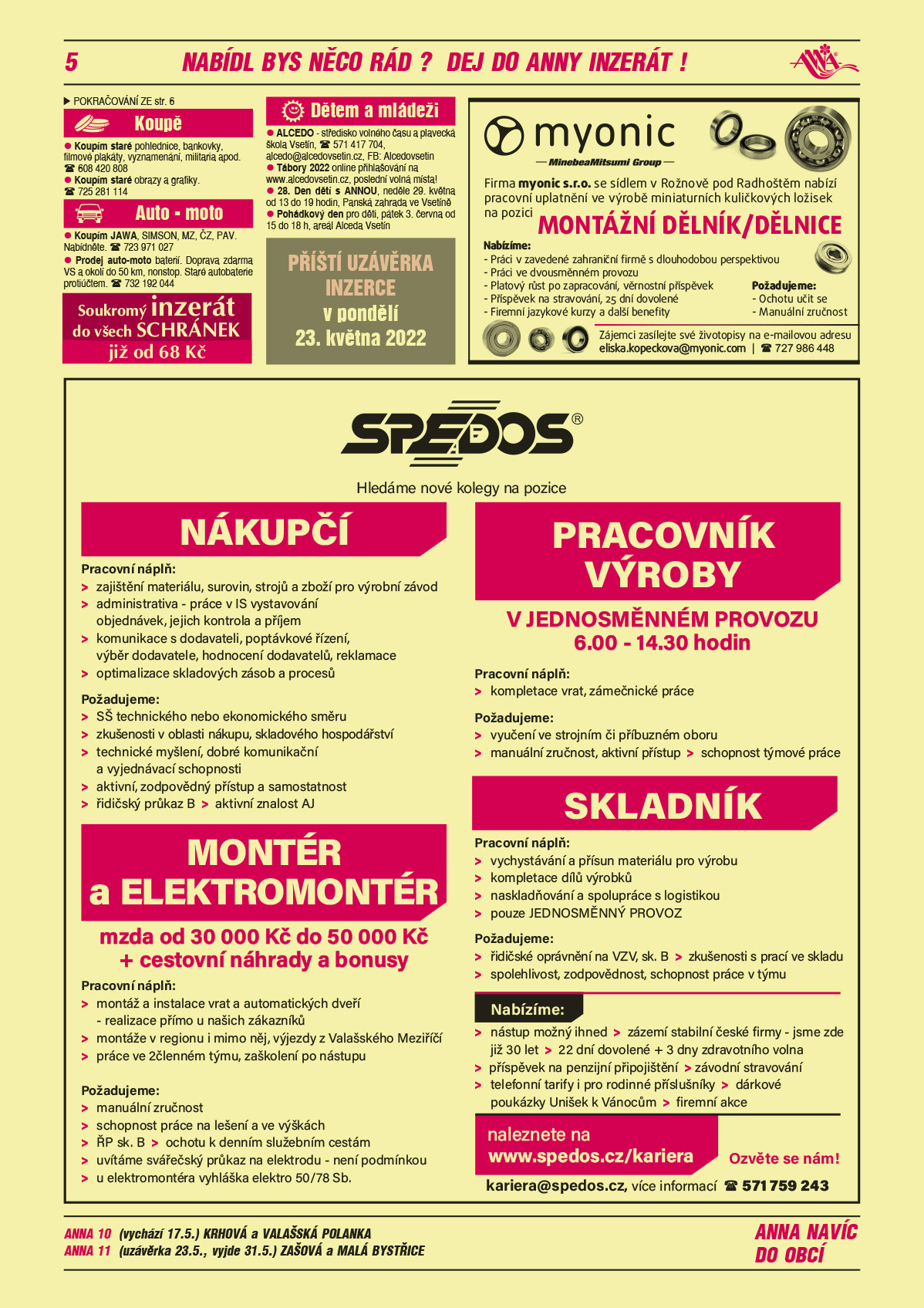 ANNA 10 (vychází 17.5.) Krhová a Valašská PolankaANNA 11 (uzávěrka 23.5., vyjde 31.5.) Zašová a Malá BystřiceANNA Soukromý inzerát do všech schránek již od 68 KčANNA Příští uzávěrka inzerce v pondělí 23. května 2022myonic s.r.o. se sídlem v Rožnově pod Radhoštěm nabízí pracovní uplatnění ve výrobě miniaturních kuličkových ložisek na pozici Dělník/dělnice. Požadujeme: manuální zručnost, ochotu učit se. Nabízíme: práci v zavedené zahraniční firmě s dlouholetou perspektivou, práci ve dvousměnném provozu, platový růst po zapracování, věrnostní příspěvek, příspěvek na stravování, 25 dní dovolené, firemní jazykové kurzy a další benefity. Zájemci zasílejte své životopisy na eliska.kopeckova@myonic.com, T 724 986 448SPEDOS hledáme nové kolegy na pozice Nákupčí. Náplň práce: zajištění materiálu, surovin, strojů a zboží pro výrobní závod, administrativa - práce v IS vystavování objednávek, jejich kontrola a příjem, komunikace s dodavateli, poptávkové řízení, výběr dodavatele, hodnocení dodavatelů, reklamace, optimalizace skladových zásob a procesů. Požadované dovednosti: SŠ technického nebo ekonomického směru, zkušenosti v oblasti nákupu, skladového hospodářství, technické myšlení, dobré komunikační a vyjednávací schopnosti, aktivní, zodpovědný přístup a samostatnost, řidičský průkaz B, aktivní znalost AJ. Montér a elektromontér mzda od 30000 Kč do 50000 Kč + cestovní náhrady a bonusy. Pracovní náplň: montáž a instalace vrat a automatických dveří – realizace přímo u zákazníka, montáže v regionu i mimo něj, výjezdy z Valašského Meziříčí, práce ve 2členném týmu, zaškolení po nástupu. Požadujeme: manuální zručnost, schopnost práce na lešení a ve výškách, ŘP sk. B, ochotu k denním služebním cestám, uvítáme svářečský průkaz na elektrodu- není podmínkou, u elektromontéra – vyhláška elektro 50/78 Sb. Pracovník výroby v jednosměnném provozu 6-14.30 hodin. Pracovní náplň kompletace, zámečnické práce. Požadujeme vyučení ve strojním či příbuzném oboru, manuální zručnost, aktivní přístup, schopnost týmové práce. Skladník Pracovní náplň vychystávání a přísun materiálu pro výrobu, kompletace dílů výrobků, naskladňování a spolupráce s logistikou, pouze jednosměnný provoz. Nabízíme: nástup možný ihned, zázemí stabilní české firmy, jsme zde již 30 let, 22 dní dovolené + 3 dny zdravotního volna, příspěvek na penzijní připojištění, závodní stravování, telefonní tarify i pro rodinné příslušníky, dárkové poukázky Unišek k Vánocům, firemní akce. Ozvěte se nám! kariera@spedos.cz, více informací 571 759 243, www.spedos.cz Koupím staré pohlednice, bankovky, filmové plakáty, vyznamenání, militaria apod. T 608 420 808Koupím staré obrazy a grafiky. T 725 281 114Koupím JAWA, SIMSON, MZ, ČZ, PAV. Nabídněte. T 723 971 027Prodej auto-moto baterií. Doprava zdarma VS a okolí do 50 km, nonstop. Staré autobaterie protiúčtem. T 732 192 044ALCEDO - středisko volného času a plavecká škola Vsetín, T 571 417 704, alcedo@alcedovsetin.cz, FB: Alcedovsetin. Tábory 2022 online přihlašování na www.alcedovsetin.cz, poslední volná místa! 28. Den dětí s ANNOU, neděle 29. května od 13 do 19 hodin, Panská zahrada ve Vsetíně Pohádkový den pro děti, pátek 3. června od 15 do 18 h, areál Alceda Vsetín