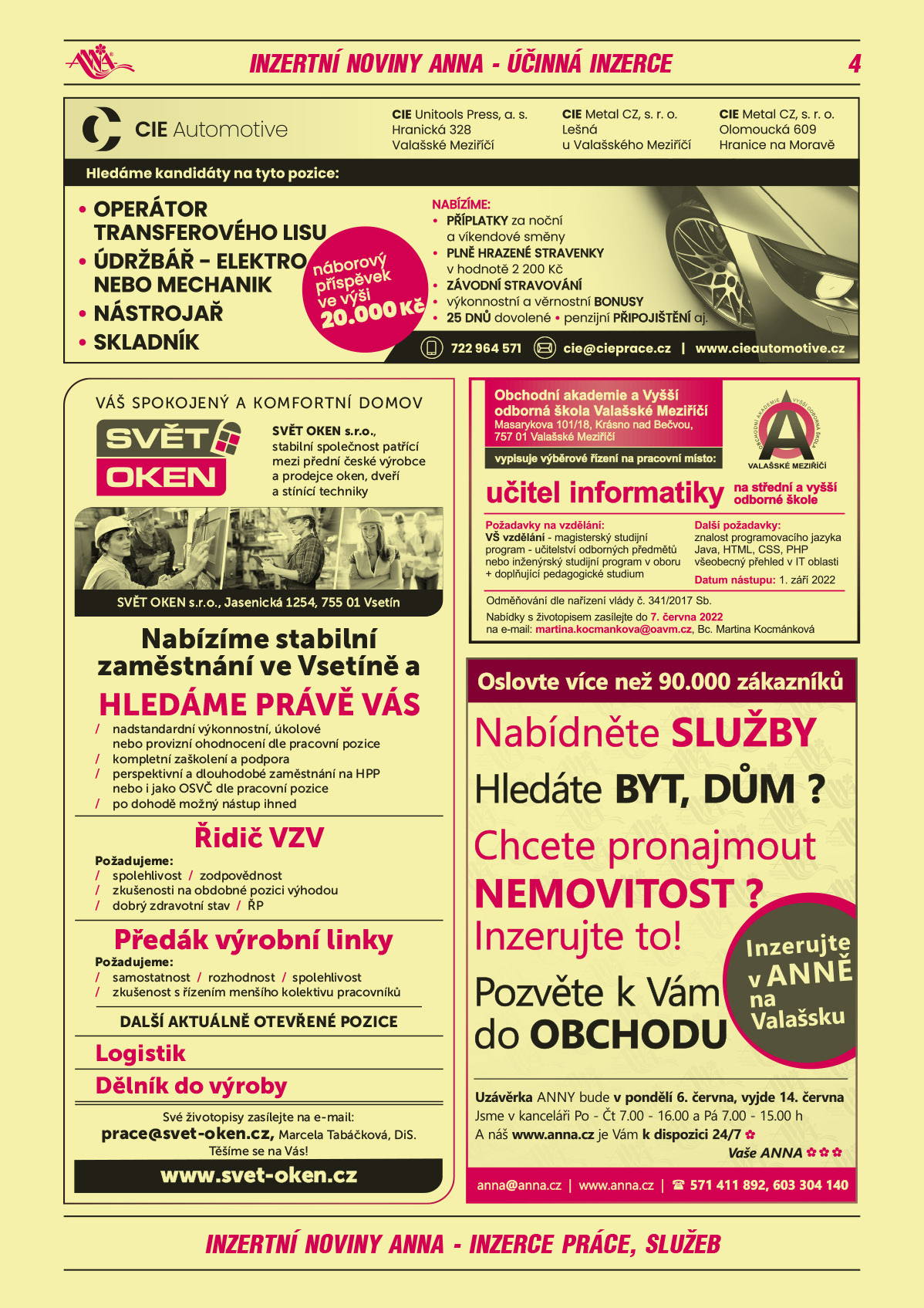 CIE Automotive – CIE Unitools Press, a.s. Hranická 328, Valašské Meziříčí, CIE Metal CZ, s.r.o., Lešná u Valašského Meziříčí, Cie Metal CZ s.r.o., Olomoucká 609, Hranice na Moravě. Hledáme kandidáty na tyto Operátor transferového lisu, Údržbář – elektro nebo Mechanik, Nástrojař, skladník. Nabízíme příplatky za noční a víkendové směny, plně hrazené stravenky v hodnotě 2200 Kč, výkonnostní a věrnostní bonusy, 25 dnů dovolené, penzijní připojištění, závodní stravování aj. Náborový příspěvek ve výši 20000 Kč. T 722 964 571, cie@cieprace.cz, www.cieautomotive.czSVĚT OKEN, s.r.o. Váš spokojený a komfortní domov. SVĚT OKEN, s.r.o. stabilní společnost patřící mezi přední české výrobce a prodejce oken, dveří a stínící techniky. Nabízíme stabilní zaměstnání ve Vsetíně a hledáme právě Vás. Řidič vzv spolehlivost, zodpovědnost, zkušenosti na obdobné pozici výhodou, dobrý zdravotní stav, ŘP, Předák výrobní linky Požadujeme: samostatnost, rozhodnost, spolehlivost, zkušenost s vedením menšího kolektivu pracovníků. Další aktuálně otevřené pozice: Logistik, Dělník do výroby. Svět oken, s.r.o. – Jasenická 1254, 75501 Vsetín, nadstandardní výkonnostní, úkolové nebo provizní ohodnocení dle pracovní pozice, kompletní zaškolení a podpora, možnost seberealizace a profesního růstu, perspektivní a dlouhodobé zaměstnání na HPP nebo i jako OSVČ dle pracovní pozice, po dohodě nástup možný ihned. Své životopiy zasílejte na e-mail: prace@svet-oken.cz. Marcela Tabáčková, DiS. Těšíme se na Vás! www.svet-oken.czObchodní akademie a Vyšší odborná škola Valašské Meziříčí vypisuje výběrové řízení na pracovní místo: učitel informatiky na střední a vyšší odborné škole. Požadavky na vzdělání: VŠ vzdělání - magisterský studijní program – učitelství odborných předmětů nebo inženýrský studijní program v oboru + doplňující pedagogické studium. Další požadavky: znalost programovacího jazyka Java, HTML, CSS, PHP, všeobecný přehled v IT oblasti. Datum nástupu do zaměstnání: 1. září 2022. Odměňování dle nařízení vlády č. 341/2017 Sb. Nabídky s životopisem zasílejte do 7. června 2022 na e-mail: martina.kocmankova@oavm.cz, Kontaktní osoba: Bc. Martina KocmánkováANNA Oslovte více než 90.000 zákazníků. Nabídněte služby. Hledáte byt, dům? Chcete pronajmout nemovitost? Inzerujte to! Pozvěte k Vám do obchodu. Uzávěrka ANNY bude již v pondělí 23. května, vyjde 31. května. Jsme v kanceláři Po-Čt 7-16 a Pá 7-15 h a náš www.anna.cz je Vám k dispozici 24/7. Vaše ANNA, anna@anna.cz, www.anna.cz, T 571 411 892, 603 304 140 