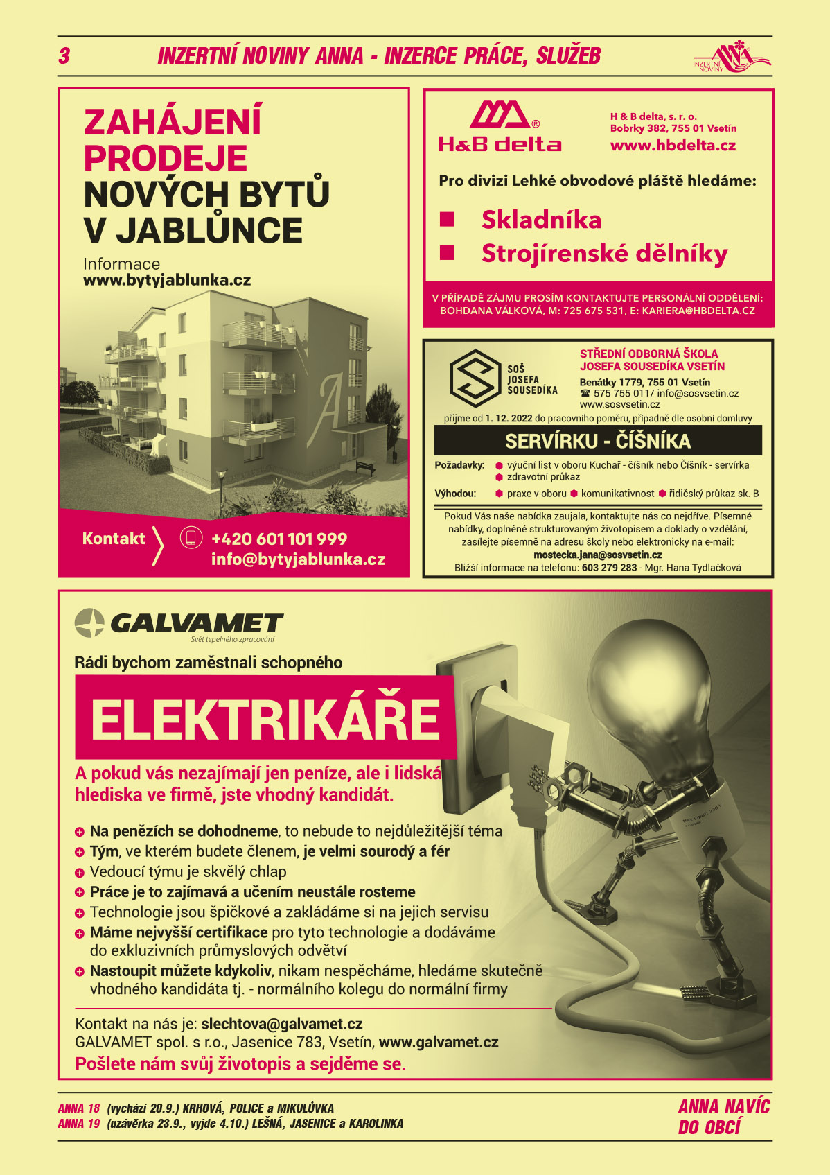 ANNA 18 (vychází 20.9.) Krhová, Police a MikulůvkaANNA 19 (uzávěrka 23.9., vyjde 4.10.) Lešná, Jasenice a KarolinkaBYTY JABLŮNKA. Zahájení prodeje nových bytů v Jablůnce. Informace www.bytyjablunka.cz Kontakt 601 101 999, info@bytyjablunka.czH&B delta, s.r.o., Bobrky 382, 755 01 Vsetín, www.hbdelta.cz. Pro divizi Lehké obvodové pláště hledáme: skladníka, strojírenské dělníky. V případě zájmu prosím kontaktujte personální oddělení: Bohdana Válková, M 725 675 531, kariera@hbdelta.czGALVAMET spol. s r.o. Rádi bychom zaměstnali schopného elektrikáře. A pokud vás nezajímají jen peníze, ale i lidská hlediska ve firmě, jste vhodný kandidát. Na penězích se dohodneme, to nebude to nejdůležitější téma. Tým, ve kterém budete členem, je velmi sourodý a fér. Vedoucí týmu je skvělý chlap. Práce je to zajímavá a učením neustále rosteme. Technologie jsou špičkové a zakládáme si na jejich servisu. Máme nejvyšší certifikace pro tyto technologie a dodáváme do exkluzivních průmyslových odvětví. Nastoupit můžete kdykoliv, nikam nespěcháme, hledáme skutečně vhodného kandidáta.Tj. normálního kolegu do normální firmy. Kontakt na nás je: slechtova@galvamet.cz. Pošlete nám svůj životopis a sejděme se. GALVAMET spol. s r.o., Jasenice 783, Vsetín, www.galvamet.czStřední odborná škola Josefa Sousedíka Vsetín, Benátky 1779, Vsetín, T 575 755 011, info@sosvsetin.cz, www.sosvsetin.cz přijme od 1. 12. 2022 do pracovního poměru, případně dle osobní domluvy SERVÍRKU – ČÍŠNÍKA. Požadavky: výuční list v oboru Kuchař – číšník, nebo Číšník – servírka, zdravotní průkaz. Výhodou: praxe v oboru, komunikativnost, řidičský průkaz skupiny B. Pokud Vás naše nabídka zaujala, kontaktujte nás co nejdříve. Písemné nabídky, doplněné strukturovaným životopisem a doklady o vzdělání zasílejte písemně na adresu školy nebo elektronicky na mail: mostecka.jana@sosvsetin.cz. Bližší informace na telefonu: 603 279 283 – Mgr. Hana Tydlačková 