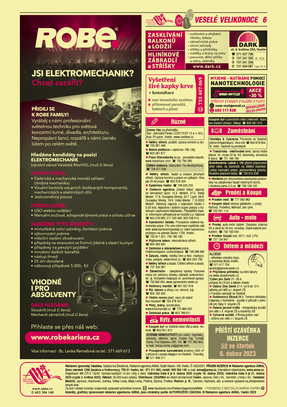 ROBE lighting s.r.o. Jsi elektromechanik? Chceš zazářit? Přidej se k ROBE FAMILY. Vyráběj s námi profesionální světelnou techniku pro světová koncertní turné, divadla, architekturu. Nepropásni šanci, rozzáříš s námi úsměv lidem po celém světě. Hledáme kandidáty na pozici elektromechanik, výrobní závod Valašské Meziříčí, muž či žena. Náplň práce: elektrická a mechanická montáž zařízení (drobná mechanika), vizuální kontrola vstupních dodávaných komponentů, mechanických a elektrických dílů, jednosměnný provoz. Požadujeme: ÚSO elektro vzdělání, manuální zručnost, schopnost týmové práce a ochotu učit se. Nabízíme tyto benefity: mimořádné roční odměny, čtvrtletní prémie, výkonnostní prémie, měsíční osobní ohodnocení, příspěvky na stravování ve firemní jídelně s vlastní kuchyní, příspěvky na penzijní pojištění, množství dalších benefitů, nástup ihned, 25 dní dovolené, náborový příspěvek 5 000 Kč. Vhodné i pro absolventy. Dále hledáme: Skladník (muž či žena), Mechanik zámečník (muž či žena). Přihlaste se přes náš web: www.robekariera.cz. Více informací Bc. Lenka Remešová, T 571 669 613DARK Zasklívání balkonů a lodžií, Hliníkové zábradlí a stříšky, svařování a ohýbání hliníku, železa zámečnické práce, zimní zahrady, stříšky a přístřešky, světlíky a brány na míru, posuvné, dělicí příčky a stěny. Skleníky. DARK, ul. 4. května 293, Vsetín, T 571 437 796, 737 241 395 od 8 do 15 h 737 241 396, 731 504 081 i po 15. hod.Vyšetření živé kapky krve + konzultace. Stav imunitního systému, přítomnost parazitů, bakterií a plísní. T 733 407 069nano-myti.cz myjeme – myjeme a natíráme pomocí nanotechnologie střechy, fasády, dlažby, ploty. Opravujeme díry po ptactvu. Akce -30 %. e-mail: nano-myti@email.cz, T 603 111 528ANNA Příští uzávěrka inzerce již ve čtvrtek 6. dubna 2023 Zveme Vás na přednášku Írán - dvě tváře Persie, CEST FEST 13.4. v 19 h, klub Tři opice, Vsetín, www.cestfest.cz Nátěry střech, podbití, opravy komínů a rýn. T 725 281 406Mokrá pedikúra v Jablůnce 189. Obj. T 603 261 677Franc Dřevostavby s.r.o. - provádění staveb, www.tesarfranc.com, T 732 780 280Čištění koberců, čalounění. Fa Hendrychová, T 728 971 526 Nátěry střech, fasád a izolace plochých střech. Opravy komínů a práce ve výškách. Více jak 25 let praxe. T 603 816 324Kadeřnice Vsetín. T 736 225 233Cestovní agentura "Doktor Sába" zájezdy do termálních lázní: 15.4. Mošoň, 27.5. Velký Meder, 17.6. Dunajská Streda, 22.7. Lipót, 26.8. Dunajská Streda, 16.9.  Velký Meder, , 7.10.2023 Mošoň. Všechny zájezdy z odjezdem Vsetín v 5.00 hod. Nabízíme i týdenní super pobyty s hotelovým ubytováním Maďarsko. Připojištění vlastní. Informace i přihlašovat se můžete u p. Sábové T 604 276 983, 577 320 092, 603 236 413.Kamenictví Sedlák. Provádíme veškeré kamenické práce. Pro více informací navštivte náš web www.kamenictvisedlak.cz nebo kamennou prodejnu na adrese Školní 1729, Vsetín, T 732 911 201, 739 186 190Půjčovna lešení, rekonstrukce střech. T 604 262 820Zednické a obkladačské práce. Elektroinstalace, vodoinstalace. T 728 366 460Žaluzie, rolety, roletky Den a Noc, markýzy, vrata, pergoly, www.hixon.cz, T 604 224 759 Nátěry střech a fasád. Čištění střech a fasád. T 737 330 367Zámečnictví - zakázková výroba. Posuvné brány (vč. pohonu), branky, zábradlí, ocelové konstr. aj. Kompletní realizace vč. Povrchové úpravy, T 732 902 004, www.zamecnictvi-vsetin.czHodinový manžel, T 607 937 816Riz. kácení a ořezy i ov. stromů, tújí, T 604 792 455Vložím novou plast. vanu do staré! Bez bourání! T 724 276 347Ploty, brány, konstrukce, www.kovonavratil.cz, T 775 968 205Zednické práce. T 603 766 811Koupím byt ve Vsetíně nebo VM a okolí. Hotově. T 603 831 913OCENÍM NEMOVITOSTI pro úvěry, hypotéky, převody, dědictví, apod. Znalec Ing. Tomáš Hurta, Pod Babykou 285, VS. T 737 263 904, e-mail: tomas.hurta.vs@gmail.comPronajmeme kancelářské prostory (200 m2 v přízemí) v areálu Magion ve Vsetíně - Trávníky, T 571 499 311Koupím byt v původním nebo zrekonstr. stavu pro osobní užívání. Děkuji. T 605 481 513 Vinotéka & Cukrárna Provence ve Vsetíně přijme Brigádníka/ci. Více info T 604 676 854, fb, nebo  osobně na prodejněBramborárna Lešná u VM přijme pracovnice před nebo na důchodě na čištění brambor. Lehká manuální práce, jednosměnný provoz, flexibilní pracovní doba. T 724 914 230 Traktorista - ošetřovatel ovcí, farma Vidče přijme. Hr. mzda 33 tis. Kč, stravenky, dovolená 6 týdnů. T 731 168 760Hledáme pro dlouhodobou spolupráci pracovníky na zateplování fasád rodinných domů, i zkušená parta 3-5 os. T 739 126 100 Prodám med, T 777 562 962 Koupím staré obrazy (jakékoliv, z půdy) Hýžová, Podešva, Mervart, ale i jiné. T 725 281 114Prodej auto-moto baterií. Doprava zdarma VS a okolí do 50 km, nonstop. Staré baterie protiúčtem. T 732 192 044Prodám Suzuki sx4, 2011, 4x2, LPG. T 737 134 847ALCEDO - středisko volného času a plavecká škola Vsetín, T 571 417 704, alcedo@alcedovsetin.czPřijímáme přihlášky na letní tábory na www.alcedovsetin.cz Týden pro Zemi 2023 21.-28.4.  pořádá ALCEDO a Město Vsetín. Oslavy Dne Země 2023 21.4. od 9 do 12 h aktivity pro MŠ a I. stupeň ZŠ v Panské zahradě ve Vsetíně. Outdoorový Ekouš 26.4. Terénní středisko Hájenka v Semetíně - soutěž o přírodě v přírodě pro žáky II. stupně ZŠ. Oslava jarních květů - fotografická soutěž pro děti z II. stupně ZŠ a studenty SŠ. Výtvarná soutěž "Příroda kolem nás" - určeno pro děti z I. stupně ZŠ