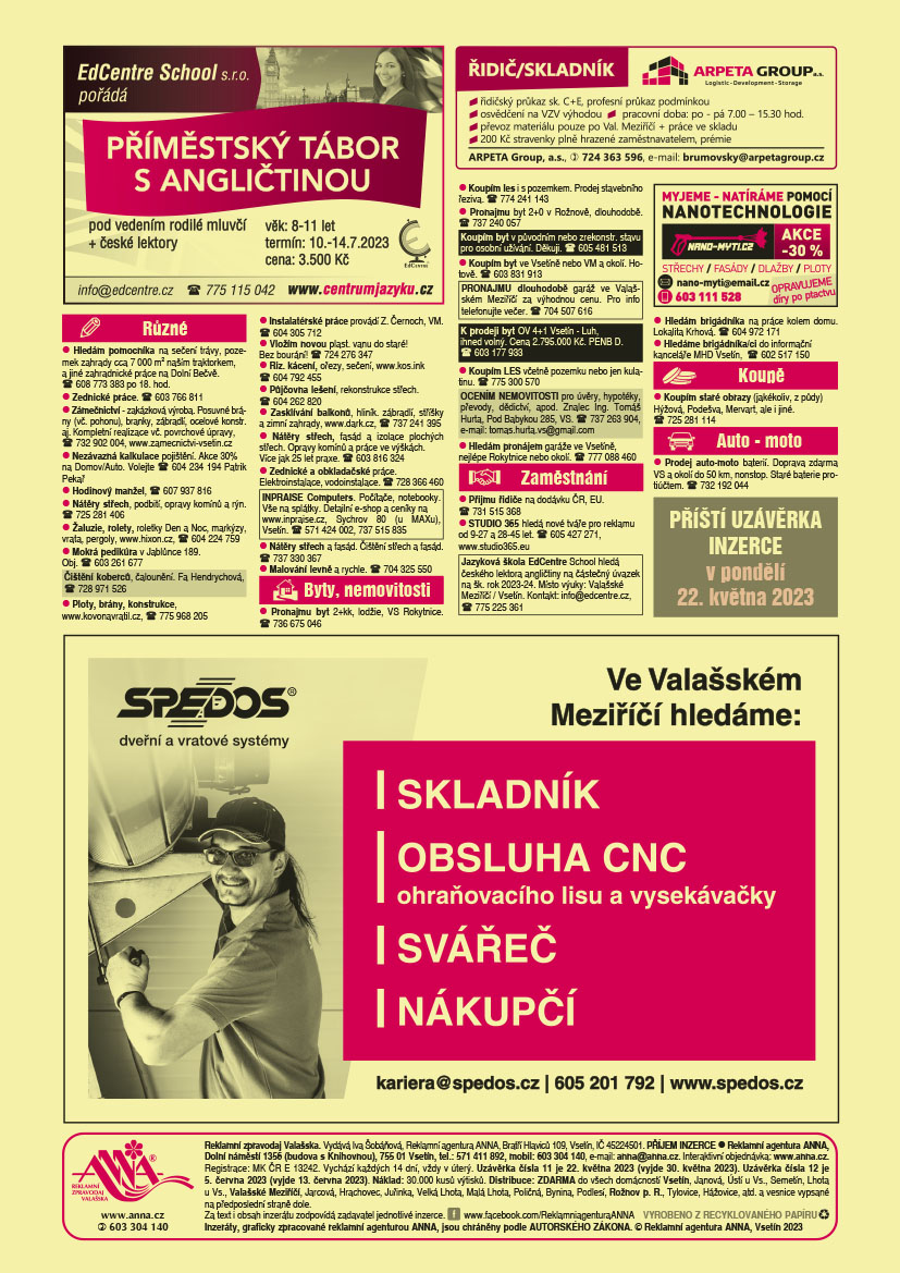 ARPETA Group a.s. řidič/skladník: řidičský průkaz sk. C+E, profesní průkaz podmínkou, osvědčení na vzv výhodou, pracovní doba: po - pá 7 - 15.30 hod., převoz materiálu pouze po Val. Meziříčí a práce ve skladu, 200 Kč stravenky plně hrazené zaměstnavatelem, prémie, ARPETA Group, a.s., T 724 363 596, e-mail: brumovsky@arpetagroup.czANNA Příští uzávěrka inzerce v pondělí 22. května 2023EdCentre School pořádá PŘÍMĚSTSKÝ TÁBOR S ANGLIČTINOU pod vedením rodilé mluvčí + české lektory, věk: 8-11 let, termín: 10.-14.7.2023. Cena: 3.500 Kč, e-mail: info@edcentre.cz, tel: 775 115 042, www.centrumjazyku.czSPEDOS dveřní a vratové systémy ve Valašském Meziříčí hledáme: skladník, obsluha CNC ohraňovacího lisu a vysekávačky, svářeč, nákupčí, kariera@spedos.cz, T 605 201 792, www.spedos.cznano-myti.cz myjeme – myjeme a natíráme pomocí nanotechnologie střechy, fasády, dlažby, ploty. Opravujeme díry po ptactvu. Akce -30 %. e-mail: nano-myti@email.cz, T 603 111 528 