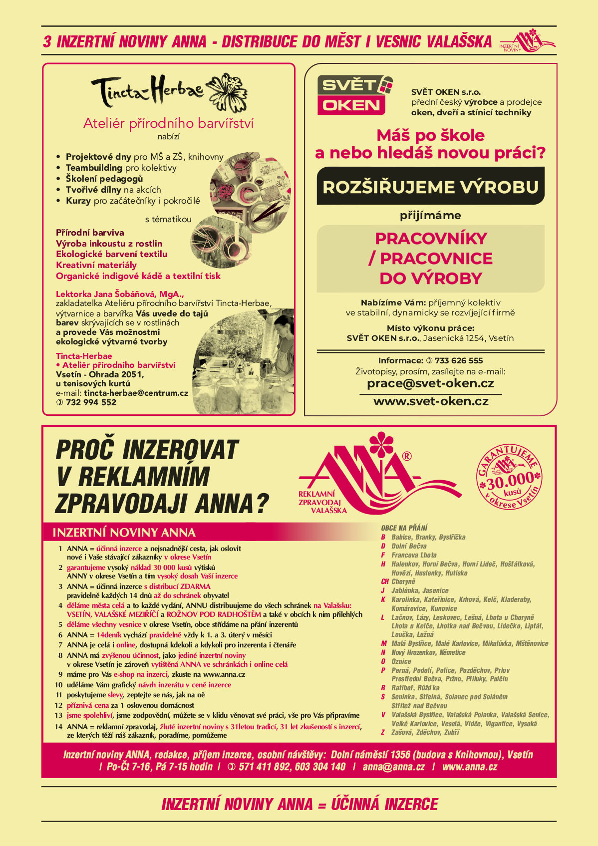 Tincta-Herbae Ateliér přírodního barvířství nabízí Projektové dny pro MŠ a ZŠ, knihovny, Teambuilding pro kolektivy, Školení pedagogů, Tvořivé dílny na akcích, Kurzy pro začátečníky i pokročilé s tématikou Přírodní barviva, Výrobu inkoustu z rostlin, Ekologické barvení textilu, Kreativní materiály, Organické indigové kádě a textilní tisk. Lektorka Jana Šobáňová, MgA., zakladatelka Ateliéru přírodního barvířství Tincta-Herbae, výtvarnice a  barvířka Vás uvede do tajů barev skrývajících se v rostlinách a provede Vás možnostmi ekologické výtvarné tvorby. Tincta-Herbae  Ateliér přírodního barvířství, Vsetín - Ohrada 2051, u tenisových kurtů, e-mail: tincta-herbae@centrum.cz, T 732 994 552SVĚT OKEN s.r.o. přední české výrobce a prodejce oken, dveří a stínicí techniky. Máš po škole a nebo hledáš novou práci? ROZŠIŘUJEME VÝROBU přijímáme PRACOVNÍKY / PRACOVNICE DO VÝROBY. Nabízíme Vám: příjemný kolektiv ve stabilní, dynamicky se rozvíjející firmě. Místo výkonu práce: SVĚT OKEN s.r.o.,  Jasenická 1254, Vsetín. Informace T 733 626 555. Životopisy, prosím, zasílejte na e-mail: prace@svet-oken.cz, www.svet-oken.czANNA Proč inzerovat v inzertních novinách ANNA? Reklamní zpravodaj Valašska. Garantujeme 30 000 kusů v okrese Vsetín. 1 ANNA = účinná a nejsnadnější cesta, jak oslovit nové i Vaše stávající zákazníky v okrese Vsetín 2 garantujeme vysoký náklad 30 000 kusů výtisků ANNY v okrese Vsetín a tím vysoký dosah Vaší inzerce 3 ANNA = ÚČINNÁ INZERCE s distribucí ZDARMA pravidelně každých 14 dnů až do schránek obyvatel 4 děláme města celá a to každé vydání, ANNU distribuujeme do všech schránek na Valašsku:  Vsetín, Valašské Meziříčí a Rožnov pod Radhoštěm a také v obcích k nim přilehlých 5 děláme všechny vesnice v okrese Vsetín, obce střídáme na přání inzerentů 6 ANNA = 14deník vychází pravidelně vždy k 1. a 3. úterý v měsíci 7 ANNA je celá i online, dostupná kdekoli a kdykoli pro inzerenta i čtenáře 8 ANNA má zvýšenou účinnost, jako jediné inzertní noviny v okrese Vsetín je zároveň vytištěná ANNA ve schránkách i online celá 9 máme pro Vás e-shop na inzerci, zkuste na www.anna.cz 10 uděláme Vám grafický návrh inzerátu v ceně inzerce 11 poskytujeme slevy, zeptejte se nás, jak na ně 12 příznivá cena za 1 oslovenou domácnost. 13 jsme spolehliví, jsme zodpovědní, můžete se v klidu věnovat své práci, vše pro Vás připravíme 14 ANNA = reklamní zpravodaj, žluté inzertní noviny s 31letou tradicí, 31 let zkušeností s inzercí, ze kterých těží náš zákazník, poradíme, pomůžeme. Obce na přání: Babice Branky Bystřička Dolní Bečva Francova Lhota Halenkov Horní Bečva Horní Lideč Hošťálková Hovězí Huslenky Hutisko-Solanec Choryně Jablůnka Jasenice Karolinka Kateřinice Krhová Kelč Kladeruby Komárovice Kunovice Lačnov Lázy Leskovec Lešná Lhotka u Choryně Lhota u Kelče Lhotka nad Bečvou Lidečko Liptál Loučka Lužná Malá Bystřice Malé Karlovice Mikulůvka Mštěnovice Nový Hrozenkov Němetice Oznice Perná Podolí Police Pozděchov Prlov Prostřední Bečva Pržno Příluky Pulčín Ratiboř Růžďka Seninka Střelná Střítež nad Bečvou Valašská Bystřice Valašská Polanka Valašská Senice Velké Karlovice Veselá Vidče Vigantice Vysoká Zašová Zděchov Zubří. Inzertní noviny ANNA, redakce, příjem inzerce, osobní návštěvy: Dolní náměstí 1356 (budova s Knihovnou), Vsetín, Po-Čt 7-16, Pá 7-15 hodin, T 571 411 892, 603 304 140, anna@anna.cz, www.anna.cz 