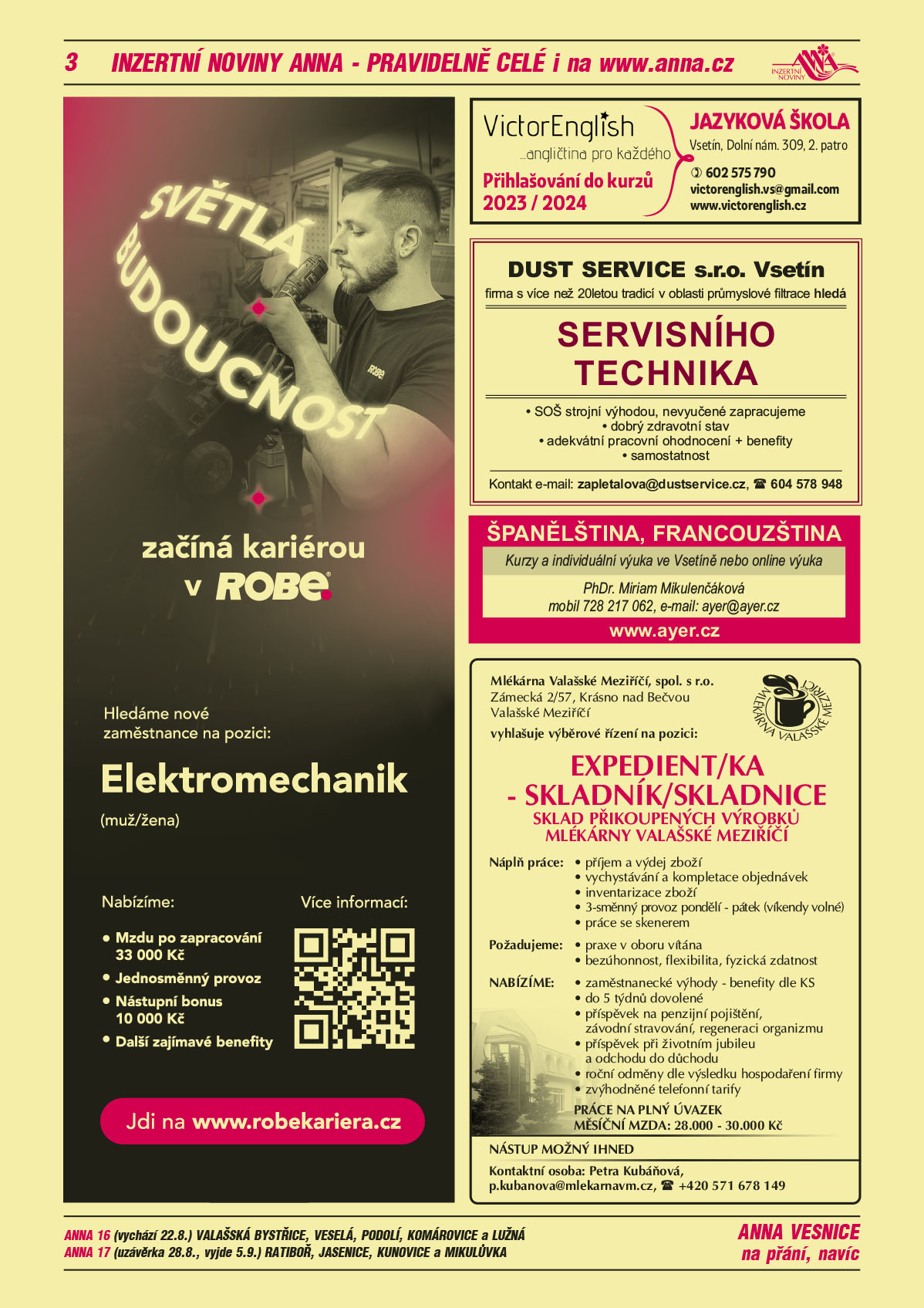 ANNA vesnice - obec obce navíc na přání:  ANNA 16 (vychází 22.8.) Valašská Bystřice, Veselá, Podolí, Komárovice a Lužná, ANNA 17 (uzávěrka 28.8., vyjde 5.9.) Ratiboř, Jasenice, Kunovice a MikulůvkaROBE lighting s.r.o. Světlá budoucnost začíná kariérou v ROBE. Hledáme nové zaměstnance na pozici: Elektromechanik (muž/žena). Nabízíme Mzdu po zapracování 33000 Kč, Jednosměnný provoz, Nástupní bonus 10000 Kč, Další zajímavé benefity. Jdi na www.robekariera.czDUST SERVICE s.r.o. Vsetín, firma s více než 20letou tradicí v oblasti průmyslové filtrace hledá Servisního technika, SOŠ strojní výhodou, nevyučené zapracujeme, dobrý zdravotní stav, adekvátní pracovní ohodnocení, samostatnost. Kontakt: e-mail: zapletalova@dustservise.cz T 604 578 948VictorEnglish angličtina pro každého. Přihlašování do kurzů 2023/2024. Jazyková škola, Vsetín, Dolní náměstí 309, 2. Patro, T 602 575 790, victorenglish.vs@gmail.com, www.victorenglish.czAYER španělština francouzština kurzy a individuální výuka ve Vsetíně nebo online výuka. PhDr. Miriam Mikulenčáková, T 728 217 062 ayer@ayer.cz www.ayer.czMlékárna Valašské Meziříčí, spol. s r.o., Zámecká 2/57, Krásno nad Bečvou, Valašské Meziříčí vyhlašuje výběrové řízení na pozici: EXPEDIENT/KA – SKLADNÍK/SKLADNICE – SKLAD PŘIKOUPENÝCH VÝROBKŮ MLÉKÁRNY VALAŠSKÉ MEZIŘÍČÍ.  POŽADUJEME: praxe v oboru vítána, bezúhonnost, flexibilita, fyzická zdatnost. PRACOVNÍ NÁPLŇ: příjem a výdej zboží, vychystávání a kompletace objednávek, inventarizace zboží, 3směnný provoz pondělí - pátek (víkendy volné), práce se skenerem. NABÍZÍME: zaměstnanecké výhody – benefity dle KS, do 5 týdnů dovolené, příspěvek na penzijní pojištění, závodní stravování, regeneraci organizmu, příspěvek při životním jubileu a odchodu do důchodu, roční odměny dle výsledku hospodaření firmy, zvýhodněné telefonní tarify. PRÁCE NA PLNÝ ÚVAZEK. MĚSÍČNÍ MZDA: 28.000 až 30.000 Kč. NÁSTUP MOŽNÝ IHNED. Kontaktní osoba: Petra Kubáňová, p.kubanova@mlekarnavm.cz, tel.: +420 571 678 149 