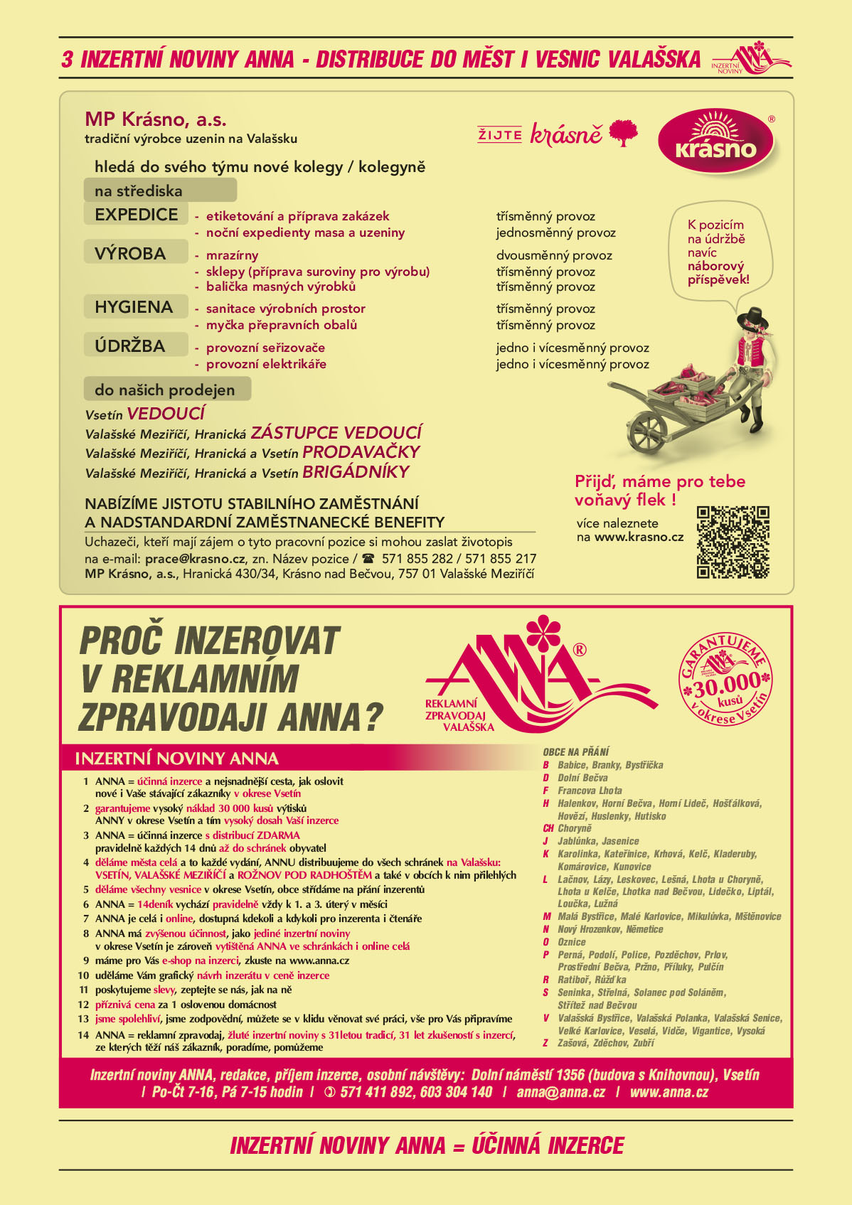 MP Krásno, a.s. tradiční výrobce uzenin na Valašsku hledá do svého týmu nové kolegy / kolegyně na střediska: EXPEDICE - etiketování a příprava zakázek, třísměnný provoz, noční expedienty masa a uzeniny, jednosměnný provoz. VÝROBA - mrazírny, dvousměnný provoz, sklepy (příprava suroviny pro výrobu), třísměnný provoz, 	balička masných výrobků, třísměnný provoz. HYGIENA- sanitace výrobních prostor, třísměnný provoz, myčka přepravních obalů, třísměnný provoz. ÚDRŽBA -      provozní seřizovače, jedno i vícesměnný provoz, provozní elektrikáře, jedno i vícesměnný provoz. K pozicím na údržbě navíc náborový příspěvek! Do našich prodejen: Vsetín VEDOUCÍ, Valašské Meziříčí, Hranická, ZÁSTUPCE VEDOUCÍ, Valašské Meziříčí, Hranická a Vsetín PRODAVAČKY, Valašské Meziříčí, Hranická a Vsetín BRIGÁDNÍKY. NABÍZÍME JISTOTU STABILNÍHO ZAMĚSTNÁNÍ A NADSTANDARDNÍ ZAMĚSTNANECKÉ BENEFITY. Přijď, máme pro tebe voňavý flek! Více naleznete na www.krasno.cz Uchazeči, kteří mají zájem o tyto pracovní pozice si mohou zaslat životopis na e-mail: prace@krasno.cz, zn. název pozice, tel 571 855 282/ 571 855 217. MP Krásno a.s., Hranická 430/34, Krásno nad Bečvou, 757 01 Valašské MeziříčíANNA Proč inzerovat v inzertních novinách ANNA? Reklamní zpravodaj Valašska. Garantujeme 30 000 kusů v okrese Vsetín. 1 ANNA = účinná a nejsnadnější cesta, jak oslovit nové i Vaše stávající zákazníky v okrese Vsetín 2 garantujeme vysoký náklad 30 000 kusů výtisků ANNY v okrese Vsetín a tím vysoký dosah Vaší inzerce 3 ANNA = ÚČINNÁ INZERCE s distribucí ZDARMA pravidelně každých 14 dnů až do schránek obyvatel 4 děláme města celá a to každé vydání, ANNU distribuujeme do všech schránek na Valašsku:  Vsetín, Valašské Meziříčí a Rožnov pod Radhoštěm a také v obcích k nim přilehlých 5 děláme všechny vesnice v okrese Vsetín, obce střídáme na přání inzerentů 6 ANNA = 14deník vychází pravidelně vždy k 1. a 3. úterý v měsíci 7 ANNA je celá i online, dostupná kdekoli a kdykoli pro inzerenta i čtenáře 8 ANNA má zvýšenou účinnost, jako jediné inzertní noviny v okrese Vsetín je zároveň vytištěná ANNA ve schránkách i online celá 9 máme pro Vás e-shop na inzerci, zkuste na www.anna.cz 10 uděláme Vám grafický návrh inzerátu v ceně inzerce 11 poskytujeme slevy, zeptejte se nás, jak na ně 12 příznivá cena za 1 oslovenou domácnost. 13 jsme spolehliví, jsme zodpovědní, můžete se v klidu věnovat své práci, vše pro Vás připravíme 14 ANNA = reklamní zpravodaj, žluté inzertní noviny s 31letou tradicí, 31 let zkušeností s inzercí, ze kterých těží náš zákazník, poradíme, pomůžeme. Obce na přání: Babice Branky Bystřička Dolní Bečva Francova Lhota Halenkov Horní Bečva Horní Lideč Hošťálková Hovězí Huslenky Hutisko-Solanec Choryně Jablůnka Jasenice Karolinka Kateřinice Krhová Kelč Kladeruby Komárovice Kunovice Lačnov Lázy Leskovec Lešná Lhotka u Choryně Lhota u Kelče Lhotka nad Bečvou Lidečko Liptál Loučka Lužná Malá Bystřice Malé Karlovice Mikulůvka Mštěnovice Nový Hrozenkov Němetice Oznice Perná Podolí Police Pozděchov Prlov Prostřední Bečva Pržno Příluky Pulčín Ratiboř Růžďka Seninka Střelná Střítež nad Bečvou Valašská Bystřice Valašská Polanka Valašská Senice Velké Karlovice Veselá Vidče Vigantice Vysoká Zašová Zděchov Zubří. Inzertní noviny ANNA, redakce, příjem inzerce, osobní návštěvy: Dolní náměstí 1356 (budova s Knihovnou), Vsetín, Po-Čt 7.-16, Pá 7-15 hodin, T 571 411 892, 603 304 140, anna@anna.cz, www.anna.cz 