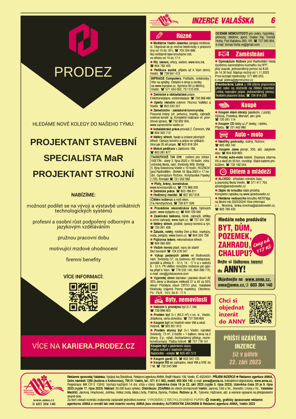 PRODEZ Hledáme nové kolegy do našeho týmu: Projektant stavební, Specialista MaR, Projektant strojní. Nabízíme: možnost podílení se na vývoji a výstavbě unikátních technologických systémů, profesní a osobní růst podpořený odborným a jazykovým vzděláváním, pružnou pracovní dobu, motivující mzdové ohodnocení, firemní benefity. Více informací: qr kod, více na kariera.prodez.czANNA - Hledáte nebo prodáváte Byt, dům, pozemek, zahradu, chalupu? Dejte si řádkovou inzerci do ANNY. Ceny od 117 Kč, anna@anna.cz, T 603 304 140 nebo objednejte jednoduše na www.anna.czANNA Chci si objednat inzerát do ANNY QR kodANNA Příští uzávěrka inzerce již v pátek 22. září 2023 Moštárna Vsetín Jasenka zahájila moštování. Objednat se je možné telefonicky v pracovní dny od 15 do 18 h, T 703 354 999. Na moštárně také krouháme zelí, ve středu od 15 do 17 hRiz. kácení, ořezy, sečení, www.kos.ink,  T 604 792 455Pedikúra suchá, přijedu až k Vám domů, Vsetín. T 739 941 412INPRAISE Computers. Počítače, notebooky. Vše na splátky. Detailní e-shop a ceníky na www.inpraise.cz, Sychrov 80 (u MAXu), Vsetín. T 571 424 002, 737 515 835Zednické a obkladačské práce. Elektroinstalace, vodoinstalace. T 728 366 460Upeču vánoční cukroví. Rozvoz ValMez a Vsetín. T 603 530 337Zámečnictví - zakázková kovovýroba. Posuvné brány (vč. pohonu), branky, zábradlí, ocelové konstr. aj. Kompletní realizace vč. Povrchové úpravy, T 732 902 004, www.zamecnictvi-vsetin.czInstalatérské práce provádí Z. Černoch, VM. T 604 305 712Nátěry střech, fasád a izolace plochých střech. Opravy komínů a práce ve výškách. Více jak 25 let praxe. T 603 816 324Mokrá pedikúra v Jablůnce 189, T 603 261 677TAOISTICKÉ TAI CHI - cvičení pro zdraví. VSETÍN - úterý 3. října 2023 v 19 hodin, zdravotnická škola, nám. Svobody 809, čtvrtek 5. října Sokolovna Vsetín v 10 hodin. ROŽNOV pod Radhoštěm - čtvrtek 19. října 2023 v 17 hodin, Gymnázium Rožnov, Koryčanské Paseky 1725. Kontakt T 721 052 562Zednické práce. T 603 766 811Čištění koberců a mytí oken, Fa Hendrychová, T 728 971 526 Ploty, brány, konstrukce, www.kovonavratil.cz, T 775 968 205Hodinový manžel. T 607 937 816Provádíme rekonstrukce bytů, bytových jader. www.bytjadro.cz, T 608 729 580Zasklívání balkonů, hliník. zábradlí, stříšky a zimní zahrady, www.dark.cz, T 737 241 395Nátěry střech, podbití, opravy komínů a rýn. T 725 281 406Žaluzie, rolety, roletky Den a Noc, markýzy, vrata, pergoly, www.hixon.cz, T 604 224 759 Půjčovna lešení, rekonstrukce střech. T 604 262 820Vložím novou plast. vanu do staré! Bez bourání! T 724 276 347Výkup padaných jablek ve Slušovicích, nám. Svobody 57, za budovou AB restaurace, pondělí a středa 8 - 12 h, 14 - 17 h a v sobotu 8 - 12 h. Při větším množství můžeme pro jablka přijet k Vám. T 778 532 140, 604 299 770, e-mail: ceo@jzdslusovice.comVýprodej zimní dámské i pánské obuvi! Až 35% slevy a likvidace velikostí 37 a 42 za 50% slevy! Prodejna obuvi ORTO plus,  Valašské Klobouky (naproti Penny marketu). Otevřeno: Po - Pá 6 - 14 h, So 9 - 11 hProdám byt 3+1 (63,5 m2) v os. vl., Vsetín, Jiráskova, cena dohodou. T 737 309 600Koupím byt ve Vsetíně nebo VM a okolí. Hotově. T 603 831 913 Prodám slunný byt 3+1 Vsetín, náměstí Svobody, 73 m2, 2 lodžie + 1 balkon, okna na 2 strany, 2.p., výtah, bezbariérový přístup, nezrekonstruovaný. Platba hotově. T 737 776 141Koupím garáž VS, T 602 543 105OCENÍM NEMOVITOSTI pro úvěry, hypotéky, převody, dědictví, apod. Znalec Ing. Tomáš Hurta, Pod Babykou 285, VS. T 737 263 904, e-mail: tomas.hurta.vs@gmail.comKoupím RD se zahradou, okolí VM a VSE do 7 M. T 732 545 566Gymnázium Rožnov pod Radhoštěm hledá vyučenou samostatnou kuchařku na HPP, plný úvazek, jednosměnný provoz od 6.00 do 14.30 hod. Nástup možný od 1.11.2023. První kontakt telefonicky: 571 685 053, e-mail: jidelna@gymroznov.czBramborárna Lešná u VM přijme pracovnice před nebo na důchodě na čištění brambor. Lehká manuální práce, jednosměnný provoz, flexibilní pracovní doba. T 724 914 230 Koupím staré obrazy (jakékoliv, z půdy) Hýžová, Podešva, Mervart, ale i jiné. T 725 281 114Koupím CD disky a LP desky, i sbírku. Přijedu. T 721 442 860Nástřiky podvozky, dutiny, Rožnov, T 605 482 745Koupím Jawa pionýr, 250, atd. Jakýkoliv stav. T 604 638 683Prodej auto-moto baterií. Doprava zdarma VS a okolí do 50 km, nonstop. Staré baterie protiúčtem. T 732 192 044ALCEDO - středisko volného času a plavecká škola Vsetín, T 571 417 704, alcedo@alcedovsetin.czZápis do kroužků stále probíhá. Kompletní nabídka na www.alcedovsetin.czHledáme vedoucí/ho kroužku NERFliga na školní rok 2023/2024! Více informací u L. Novotná, lenka.novotna@alcedovsetin.cz, T 605 780 430