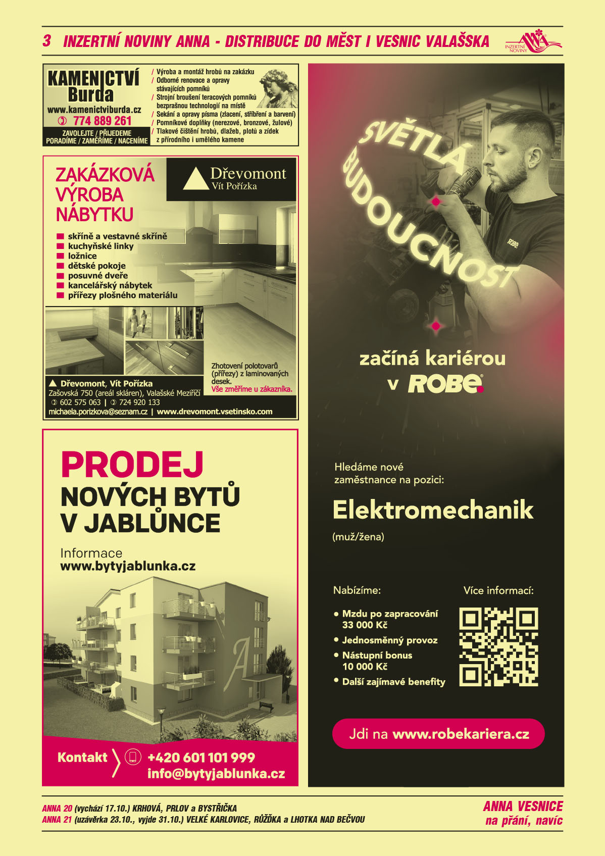 ANNA vesnice - obec obce navíc na přání: ANNA 20 (vychází 17.10.) Krhová, Prlov a Bystřička, ANNA 21 (uzávěrka 23.10., vyjde 31.10.) Velké Karlovice, Růžďka a Lhotka nad BečvouKamenictví Burda www.kamenictviburda.cz, T 774 889 261. Zavolejte, přijedeme, poradíme, zaměříme, naceníme. Výroba a montáž hrobů na zakázku, odborné renovace a opravy stávajících pomníků, strojní broušení teracových pomníků bezprašnou technologií na místě, sekání a opravy písma (zlacení, stříbření a barvení), pomníkové doplňky (nerezové, bronzové, žulové), tlakové čištění hrobů, dlažeb, plotů a zídek z přírodního i umělého kamene.Dřevomont Zakázková výroba nábytku skříně a vestavené skříně kuchyňské linky ložnice dětské pokoje schody, posuvné dveře, kancelářský nábytek Vše změříme u zákazníka. Zhotovení polotovarů (přířezy) laminovaných desek. Dřevomont Vít Pořízka, Zašovská 750 (areál skláren), 757 01 Valašské Meziříčí Tel 602 575 063, 724 920 133, e-mail: michaela.porizkova@seznam.cz, www.drevomont.vsetinsko.comBYTY JABLŮNKA. Prodej nových bytů v Jablůnce. Informace na www.bytyjablunka.cz. Kontakt: +420 601 101 999, info@bytyjablunka.czROBE lighting s.r.o. Světlá budoucnost začíná kariérou v ROBE. Hledáme nové zaměstnance na pozici: Elektromechanik (muž/žena). Nabízíme Mzdu po zapracování 33000 Kč, Jednosměnný provoz, Nástupní bonus 10000 Kč, Další zajímavé benefity. Jdi na www.robekariera.cz 
