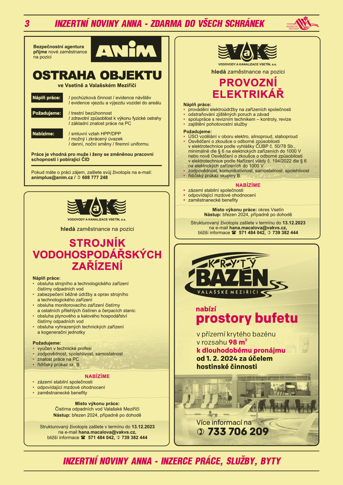 Bezpečnostní agentura ANIM přijme nové zaměstnance na pozici ostraha objektu ve Vsetíně a Valašském Meziříčí. Náplň práce: pochůzková činnost, evidence návštěv, evidence vjezdu a výjezdu vozidel do areálu. Nabízíme: smluvní vztah HPP/DPP, možný i zkrácený úvazek, denní, noční směny, firemní uniformu. Požadujeme: trestní bezúhonnost, zdravotní způsobilost k výkonu fyzické ostrahy, základní znalost práce na PC. Práce je vhodná pro muže i ženy se změněnou pracovní schopností i pobírající ČID. Pokud máte o práci zájem, zašlete svůj životopis na e-mail: animplus@anim.cz, T 608 777 248KRYTÝ BAZÉN VALAŠSKÉ MEZIŘÍČÍ nabízí prostory  bufetuv přízemí krytého bazénu v rozsahu 98 m2 k dlouhodobému pronájmu od 1.2.2024 za účelem hostinské činnosti. Více informací na T 733 706 209VODOVODY A KANALIZACE VSETÍN a.s. hledá zaměstnance na pozici STROJNÍK VODOHOSPODÁŘSKÝCH ZAŘÍZENÍ. Náplň práce: obsluha strojního a technologického zařízení čistírny odpadních vod, zabezpečení běžné údržby a oprav strojního a technologického zařízení, obsluha monitorovacího zařízení čistírny a ostatních přilehlých čistíren a čerpacích stanic, obsluha plynového a kalového hospodářství čistírny odpadních vod, obsluha vyhrazených technických zařízení a kogenerační jednotky. Požadujeme: vyučen v technické profesi, zodpovědnost, spolehlivost, samostatnost, znalost práce na PC, řidičský průkaz sk. B. Nabízíme: zázemí stabilní společnosti, odpovídající mzdové ohodnocení, zaměstnanecké benefity. Místo výkonu práce: Čistírna odpadních vod Valašské Meziříčí. Nástup: březen 2024, případně po dohodě. Strukturovaný životopis zašlete v termínu do 13.12.2023 na email hana.macalova@vakvs.cz, bližší informace tel: 571 484 042, T: 739 382 444.VODOVODY A KANALIZACE VSETÍN a.s. ledá zaměstnance na pozici PROVOZNÍ ELEKTRIKÁŘ. Náplň práce: provádění elektroúdržby na zařízeních společnosti, odstraňování zjištěných poruch a závad, spolupráce s revizním technikem – kontroly, revize, zajištění pohotovostní služby. Požadujeme: ÚSO vzdělání v oboru elektro, silnoproud, slaboproud, osvědčení o zkoušce o odborné způsobilosti v elektrotechnice podle vyhlášky ČÚBP č. 50/78 Sb., minimálně dle § 6 na elektrických zařízeních do 1000V nebo nově Osvědčení o zkoušce o odborné způsobilosti v elektrotechnice podle Nařízení vlády č. 194/2022 dle § 6 na elektrických zařízeních do 1000V, zodpovědnost, komunikativnost, samostatnost, spolehlivost, řidičský průkaz skupiny B. Nabízíme: zázemí stabilní společnosti, odpovídající mzdové ohodnocení, zaměstnanecké benefity. Místo výkonu práce: okres Vsetín. Nástup březen 2024, příp. po dohodě. Strukturovaný životopis zašlete v termínu do 13.12.2023 na email hana.macalova@vakvs.cz, bližší informace tel: 571 484 042, T: 739 382 444. 