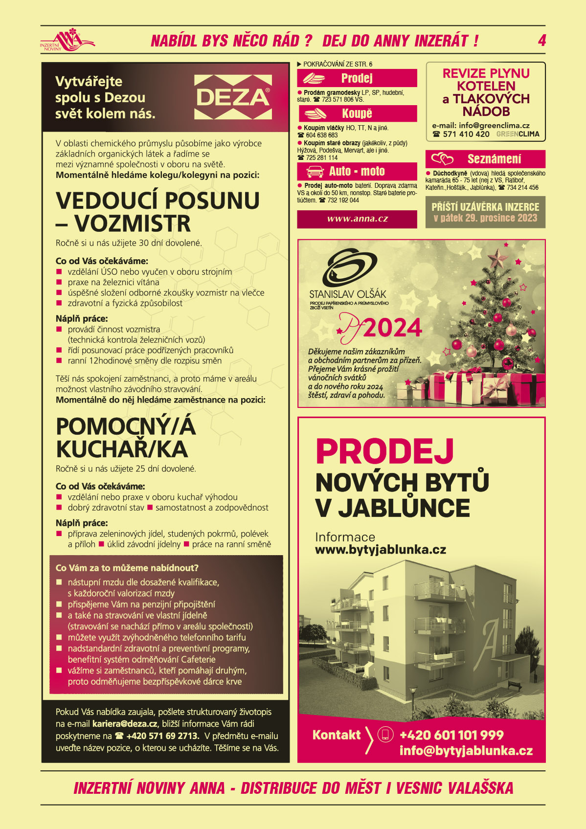 DEZA Vytvářejte spolu s Dezou svět kolem nás. V oblasti chemického průmyslu působíme jako výrobce základních organických látek a řadíme se mezi významné společnosti v oboru na světě. Momentálně hledáme kolegu/kolegyni na pozici: Vedoucí posunu – vozmistr. Ročně si u nás užijete 30 dní dovolené. Co od Vás očekáváme: vzdělání ÚSO nebo vyučen v oboru strojním, praxe na železnici vítána, úspěšné složení odborné zkoušky Vozmistr na vlečce, zdravotní a fyzická způsobilost. Náplň práce: provádí činnost vozmistra (technická kontrola železničních vozů), řídí posunovací práce podřízených pracovníků, ranní 12hodinové směny dle rozpisu směn. Těší nás spokojení zaměstnanci, a proto máme v areálu možnost vlastního závodního stravování. Momentálně do něj hledáme zaměstnance na pozici: Pomocný/á kuchařk/ka. Co od Vás očekáváme: vzdělání nebo praxe v oboru kuchař výhodou, dobrý zdravotní stav, samostatnost a zodpovědnost. Jaká bude náplň Vaší práce: příprava zeleninových jídel, studených pokrmů, polévek a příloh, úklid závodní jídelny, práce na ranní směně. Co Vám za to můžeme nabídnout? Nástupní mzdu dle dosažené kvalifikace, s každoroční valorizací mzdy, přispějeme Vám na penzijní připojištění, a také na stravování ve vlastní jídelně (stravování se nachází přímo v areálu společnosti), můžete využít zvýhodněného telefonního tarifu, nadstandardní zdravotní a preventivní programy, benefitní systém odměňování Cafeterie, vážíme si zaměstnanců, kteří pomáhají druhým, proto odměňujeme bezpříspěvkové dárce krve. Pokud Vás nabídka zaujala, pošlete strukturovaný životopis na e-mail kariera@deza.cz, bližší informace Vám rádi poskytneme na tel. +420 571 69 2713. V předmětu e-mailu uveďte název pozice, o kterou se ucházíte. Těšíme se na Vás.GREEN CLIMA Revize plynu kotelen a tlakových nádob, e-mail: info@greenclima.cz, T 571 410 420ANNA Příští uzávěrka inzerce v pátek 29. prosince 2023Papírnictví Olšák Děkujeme našim zákazníkům a obchodním partnerům za přízeň. Přejeme Vám krásné prožití vánočních svátků a do nového roku 2024 štěstí, zdraví a pohodu. Papírnictví Stanislav Olšák prodej papírenského a průmyslového zboží PF 2024BYTY JABLŮNKA. Prodej nových bytů v Jablůnce. Informace na www.bytyjablunka.cz. Kontakt: +420 601 101 999, info@bytyjablunka.cz Prodám gramodesky LP, SP, hudební, staré. T 723 571 806 VS.Koupím vláčky HO, TT, N a jiné. T 604 638 683Koupím staré obrazy (jakékoliv, z půdy) Hýžová, Podešva, Mervart, ale i jiné. T 725 281 114Prodej auto-moto baterií. Doprava zdarma VS a okolí do 50 km, nonstop. Staré baterie protiúčtem. T 732 192 044Důchodkyně (vdova) hledá společenského kamaráda 65-75 let (nej z VS, Ratiboř, Kateřin., Hošťálk., Jablůnka), T 734 214 456
