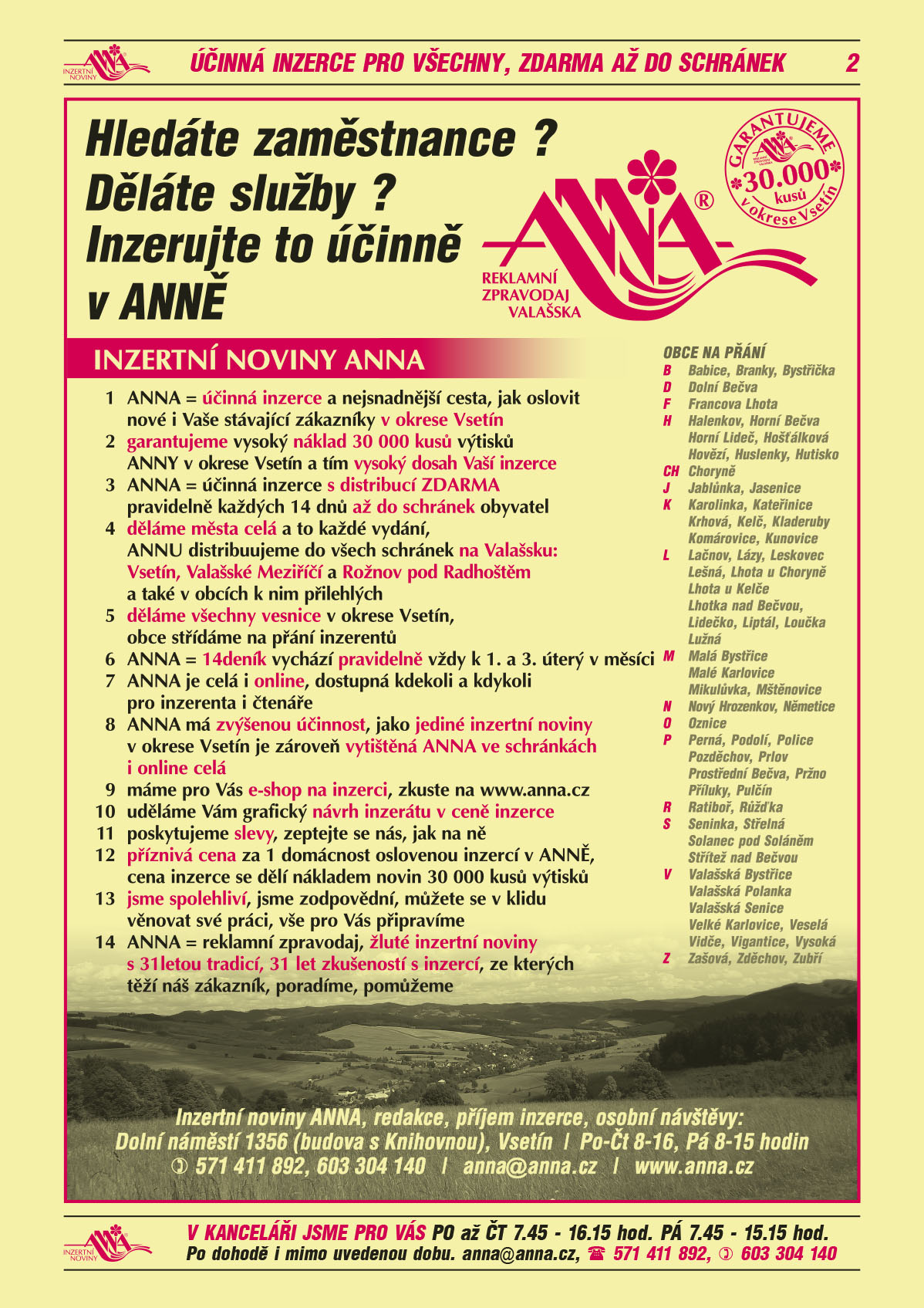 ANNA Reklamní zpravodaj Valašska. Garantujeme 30 000 kusů v okrese Vsetín. Hledáte zaměstnance? Děláte služby? Inzerujte to účinně v ANNĚ 1 ANNA = účinná a nejsnadnější cesta, jak oslovit nové i Vaše stávající zákazníky v okrese Vsetín 2 garantujeme vysoký náklad 30 000 kusů výtisků ANNY v okrese Vsetín a tím vysoký dosah Vaší inzerce 3 ANNA = ÚČINNÁ INZERCE s distribucí ZDARMA pravidelně každých 14 dnů až do schránek obyvatel 4 děláme města celá a to každé vydání, ANNU distribuujeme do všech schránek na Valašsku:  Vsetín, Valašské Meziříčí a Rožnov pod Radhoštěm a také v obcích k nim přilehlých 5 děláme všechny vesnice v okrese Vsetín, obce střídáme na přání inzerentů 6 ANNA = 14deník vychází pravidelně vždy k 1. a 3. úterý v měsíci 7 ANNA je celá i online, dostupná kdekoli a kdykoli pro inzerenta i čtenáře 8 ANNA má zvýšenou účinnost, jako jediné inzertní noviny v okrese Vsetín je zároveň vytištěná ANNA ve schránkách i online celá 9 máme pro Vás e-shop na inzerci, zkuste na www.anna.cz 10 uděláme Vám grafický návrh inzerátu v ceně inzerce 11 poskytujeme slevy, zeptejte se nás, jak na ně 12 příznivá cena za 1 oslovenou domácnost, cena inzerce se dělí nákladem novin 30 000 kusů výtisků 13 jsme spolehliví, jsme zodpovědní, můžete se v klidu věnovat své práci, vše pro Vás připravíme 14 ANNA = reklamní zpravodaj, žluté inzertní noviny s 31letou tradicí, 31 let zkušeností s inzercí, ze kterých těží náš zákazník, poradíme, pomůžeme. Obce na přání: Babice Branky Bystřička Dolní Bečva Francova Lhota Halenkov Horní Bečva Horní Lideč Hošťálková Hovězí Huslenky Hutisko-Solanec Choryně Jablůnka Jasenice Karolinka Kateřinice Krhová Kelč Kladeruby Komárovice Kunovice Lačnov Lázy Leskovec Lešná Lhotka u Choryně Lhota u Kelče Lhotka nad Bečvou Lidečko Liptál Loučka Lužná Malá Bystřice Malé Karlovice Mikulůvka Mštěnovice Nový Hrozenkov Němetice Oznice Perná Podolí Police Pozděchov Prlov Prostřední Bečva Pržno Příluky Pulčín Ratiboř Růžďka Seninka Střelná Solanec pod Soláněm Střítež nad Bečvou Valašská Bystřice Valašská Polanka Valašská Senice Velké Karlovice Veselá Vidče Vigantice Vysoká Zašová Zděchov Zubří. Inzertní noviny ANNA, redakce, příjem inzerce, osobní návštěvy: Dolní náměstí 1356 (budova s Knihovnou), Vsetín, Po-ČT 8-16, Pá 8-15 hodin, T 571 411 892, 603 304 140, anna@anna.cz, www.anna.cz 