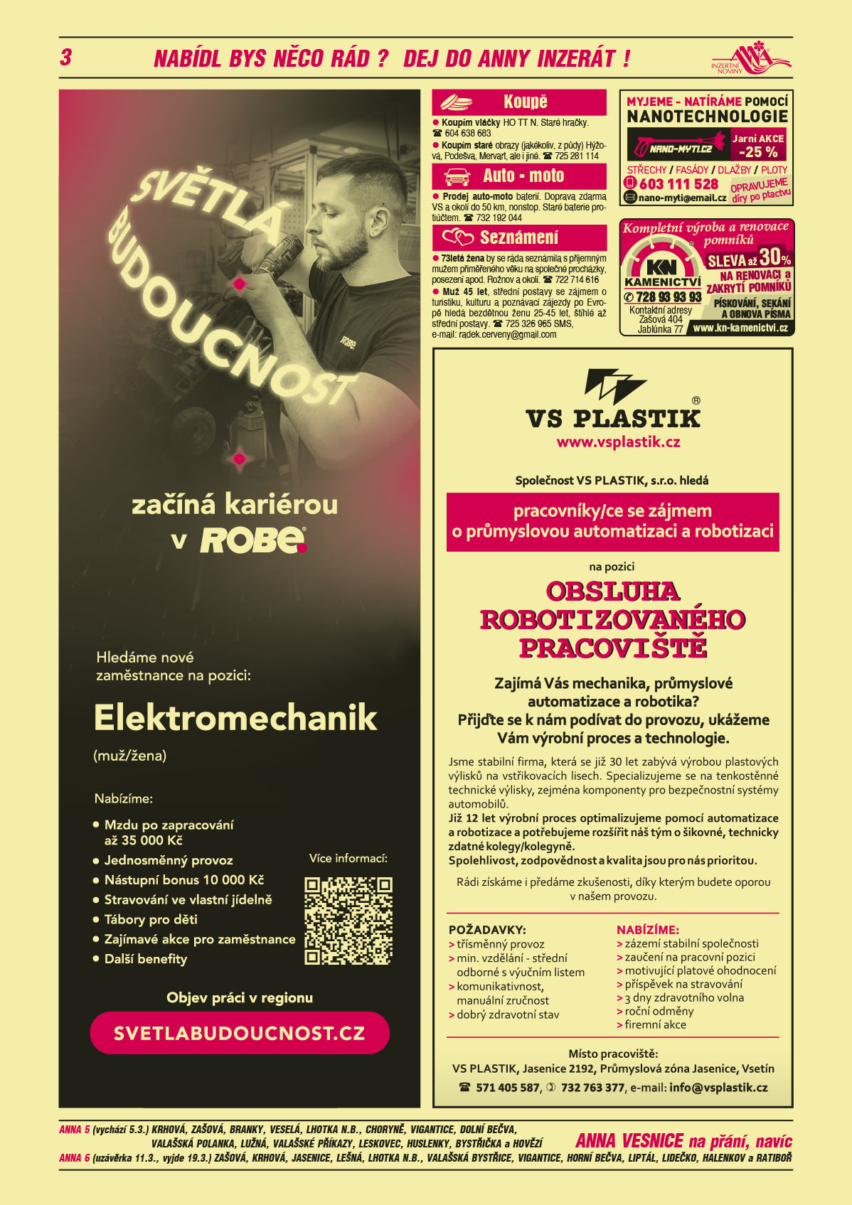 ANNA vesnice - obec obce navíc na přání: ANNA 5 (vychází 5.3.) Krhová, Zašová, Branky, Veselá, Lhotka nad Bečvou, Choryně, Vigantice, Dolní Bečva, Valašská Polanka, Lužná, Valašské Příkazy, Leskovec, Huslenky, Bystřička a Hovězí, ANNA 6 (uzávěrka 11.3., vyjde 19.3.) Zašová, Krhová, Jasenice, Lešná, Lhotka nad Bečvou, Valašská Bystřice, Vigantice, Horní Bečva, Liptál, Lidečko, Halenkov a Ratibořnano-myti.cz myjeme – myjeme a natíráme pomocí nanotechnologie střechy, fasády, dlažby, ploty. Opravujeme díry po ptactvu. Jarní akce -25 %. e-mail: nano-myti@email.cz, T 603 111 528KN Kamenictví Kompletní výroba a renovace pomníků, sleva až 30 % na renovaci a zakrytí pomníků, pískování, sekání a obnova písma, T 728 93 93 93. Kontaktní adresy Zašová 404, Jablůnka 77, www.kn-kamenictvi.czROBE lighting s.r.o. Světlá budoucnost začíná kariérou v ROBE. Hledáme nové zaměstnance na pozici: Elektromechanik (muž/žena). Nabízíme Mzdu po zapracování až 35000 Kč, Jednosměnný provoz, Nástupní bonus 10000 Kč, Stravování ve vlastní jídelně, tábory pro děti, Další zajímavé benefity. Objev práci v regionu, svetlabudoucnost.czVS PLASTIK, s.r.o., www.vsplastik.cz hledá pracovníky/ce se zájmem o průmyslovou automatizaci a robotizaci na pozici OBSLUHA ROBOTIZOVANÉHO PRACOVIŠTĚ. Zajímá Vás mechanika, průmyslové automatizace a robotika? Přijďte se k nám podívat do provozu, ukážeme Vám výrobní proces a technologie. Jsme stabilní firma, která se již 30 let zabývá výrobou plastových výlisků na vstřikovacích lisech. Specializujeme se na tenkostěnné technické výlisky, zejména komponenty pro bezpečnostní systémy automobilů. Již 12 let výrobní proces optimalizujeme pomocí automatizace a robotizace a potřebujeme rozšířit náš tým o šikovné, technicky zdatné kolegy/kolegyně. Spolehlivost, zodpovědnost a kvalita jsou pro nás prioritou. Rádi získáme, i předáme zkušenosti, díky kterým budete oporou v našem provozu.  Požadavky: třísměnný provoz, min. vzdělání – střední odborné s výučním listem, komunikativnost, manuální zručnost, dobrý zdravotní stav. Nabízíme: zázemí stabilní společnosti, zaučení na pracovní pozici, motivující platové ohodnocení, příspěvek na stravování, 3 dny zdravotního volna, roční odměny, firemní akce. Místo pracoviště: Jasenice 2192, Průmyslová zóna Jasenice, Vsetín, Tel. 571 405 587, 732 763 377, e-mail: info@vsplastik.cz Koupím vláčky HO TT N. Staré hračky. T 604 638 683Koupím staré obrazy (jakékoliv, z půdy) Hýžová, Podešva, Mervart, ale i jiné. T 725 281 114Prodej auto-moto baterií. Doprava zdarma VS a okolí do 50 km, nonstop. Staré baterie protiúčtem. T 732 192 044Muž 45 let, střední postavy se zájmem o turistiku, kulturu a poznávací zájezdy po Evropě hledá bezdětnou ženu 25-45 let, štíhlé až střední postavy. T 725 326 965 SMS, e-mail: radek.cerveny@gmail.com