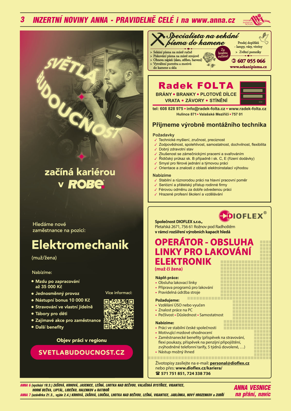 ANNA vesnice - obec obce navíc na přání: ANNA 6 (vychází 19.3.) Zašová, Krhová, Jasenice, Lešná, Lhotka nad Bečvou, Valašská Bystřice, Vigantice, Horní Bečva, Liptál, Lidečko, Halenkov a Ratiboř, ANNA 7 (uzávěrka 21.3., vyjde 2.4.) Krhová, Zašová, Loučka, Lhotka nad Bečvou, Lešná, Vigantice, Jablůnka, Nový Hrozenkov a Zubří ROBE lighting s.r.o. Světlá budoucnost začíná kariérou v ROBE. Hledáme nové zaměstnance na pozici: Elektromechanik (muž/žena). Nabízíme Mzdu po zapracování až 35000 Kč, Jednosměnný provoz, Nástupní bonus 10000 Kč, Stravování ve vlastní jídelně, tábory pro děti, Další zajímavé benefity. Objev práci v regionu, svetlabudoucnost.czSpecialista na sekání písma do kamene: Sekání písma na místě ručně, Pískování písma na místě strojově, Obnova nápisů (zlato, stříbro, barvení), Vytváření portrétu a motivů do kamene a skla, Prodej doplňků – lampy, vázy, vitríny, Zvířecí pomníky. Za kvalitu ručíme! T 607 055 066, www.sekanipisma.czRadek Folta, brány, branky, plotové dílce, vrata, závory, stínění, T 608 828 975, info@radek-folta.cz, www.radek-folta.cz, Hulince 871, Valašské Meziříčí Přijmeme výrobně montážního technika. Požadavky: technické myšlení, zručnost, preciznost, zodpovědnost, spolehlivost, samostatnost, dochvilnost, flexibilita, dobrý zdravotní stav, zkušenost se zámečnickými pracemi a svařováním, řidičský průkaz sk. B případně i sk. C, E, řízení dodávky, smysl pro férové jednání a týmovou práci, orientace a znalosti z oblasti elektroinstalací výhodou. Nabízíme: stabilní a různorodou práci na hlavní pracovní poměr, seriozní a přátelský přístup rodinné firmy, férovou odměnu za dobře odvedenou práci, hrazené školení a vzděláváníDIOFLEX s.r.o. Pletařská 2671, 756 61 Rožnov pod Radhoštěm v rámci rozšíření výrobních kapacit hledá OPERÁTOR – OBSLUHA LINKY PRO LAKOVÁNÍ ELEKTRONIK (muž či žena). Náplň práce Obsluha lakovací linky. Náplň práce: Příprava programů pro lakování, Pravidelná údržba stroje. Požadujeme:Vzdělání ÚSO nebo vyučen, Znalost práce na PC, Pečlivost, Důslednost, Samostatnost. Nabízíme: Práci ve stabilní české společnosti, Motivující mzdové ohodnocení, Zaměstnanecké benefity (příspěvek na stravování, flexi poukazy, příspěvek na penzijní připojištění, zvýhodněné telefonní tarify, 5 týdnů dovolené, …), Nástup možný ihned. Životopisy zasílejte na e-mail: personal@dioflex.cz nebo přes: www.dioflex.cz/kariera/, Telefon: 571 751 851, 724 338 736 