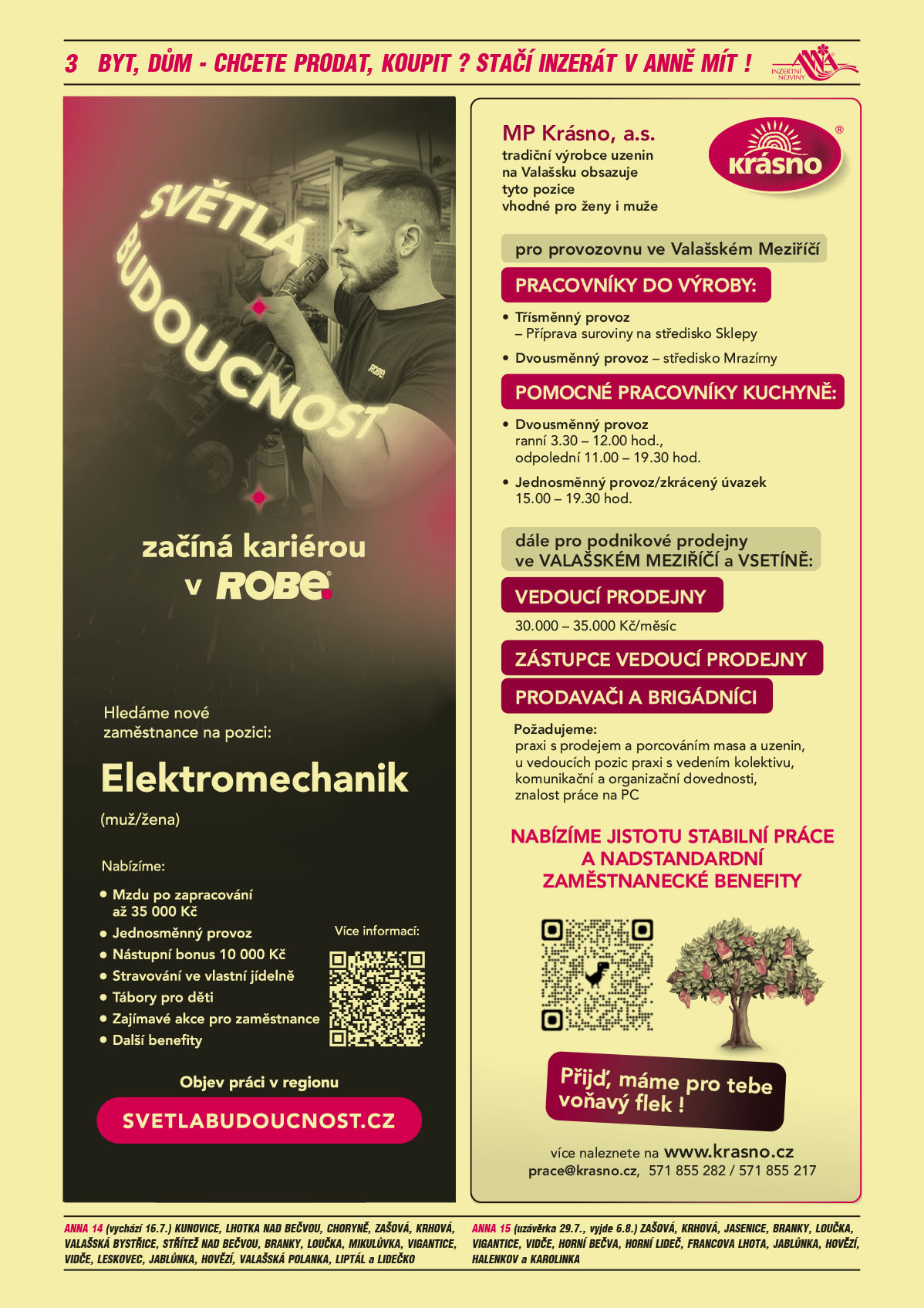 ANNA vesnice - obec obce navíc na přání: ANNA 14 (vychází 16.7.) Kunovice, Lhotka nad Bečvou, Choryně, Zašová, Krhová, Valašská Bystřice, Střítež nad Bečvou, Branky, Loučka, Mikulůvka, Vigantice, Vidče, Leskovec, Jablůnka, Hovězí, Valašská Polanka, Liptál a Lidečko, ANNA 15 (uzávěrka 29.7., vyjde 6.8.) Zašová, Krhová, Jasenice, Branky, Loučka, Vigantice, Vidče, Horní Bečva, Horní Lideč, Francova Lhota, Jablůnka, Hovězí, Halenkov a Karolinka ROBE lighting s.r.o. Světlá budoucnost začíná kariérou v ROBE. Hledáme nové zaměstnance na pozici: Elektromechanik (muž/žena). Nabízíme: Mzdu po zapracování až 35000 Kč, Jednosměnný provoz, Nástupní bonus 10000 Kč, Stravování ve vlastní jídelně, Tábory pro děti, Další zajímavé akce pro zaměstnance, Další benefity. Objev práci v regionu, svetlabudoucnost.czMP Krásno, a.s. tradiční výrobce uzenin na Valašsku obsazuje tyto pozice vhodné pro ženy i muže pro provozovnu ve Valašském Meziříčí PRACOVNÍKY DO VÝROBY: Třísměnný provoz - Příprava suroviny na středisko Sklepy, Dvousměnný provoz – středisko Mrazírny. POMOCNÉ PRACOVNÍKY KUCHYNĚ: Dvousměnný provoz ranní 3.30 – 12.00 hod., odpolední 11.00 – 19.30 hod. Jednosměnný provoz/zkrácený úvazek 15.00 – 19.30 hod. Dále pro podnikové prodejny ve VALAŠSKÉM MEZIŘÍČÍ a VSETÍNĚ: Vedoucí prodejny 30.000 – 35.000,- Kč/měsíc, Zástupce vedoucí prodejny, Prodavači a brigádníci. Požadujeme: praxi s prodejem a porcováním masa a uzenin, u vedoucích pozic praxi s vedením kolektivu, komunikační a organizační dovednosti, znalost práce na PC. NABÍZÍME JISTOTU STABILNÍ PRÁCE A NADSTANDARDNÍ ZAMĚSTNANECKÉ BENEFITY. Přijď, máme pro tebe voňavý flek!  Více naleznete na www.krasno.cz, prace@krasno.cz, 571 855 282 / 571 855 217 