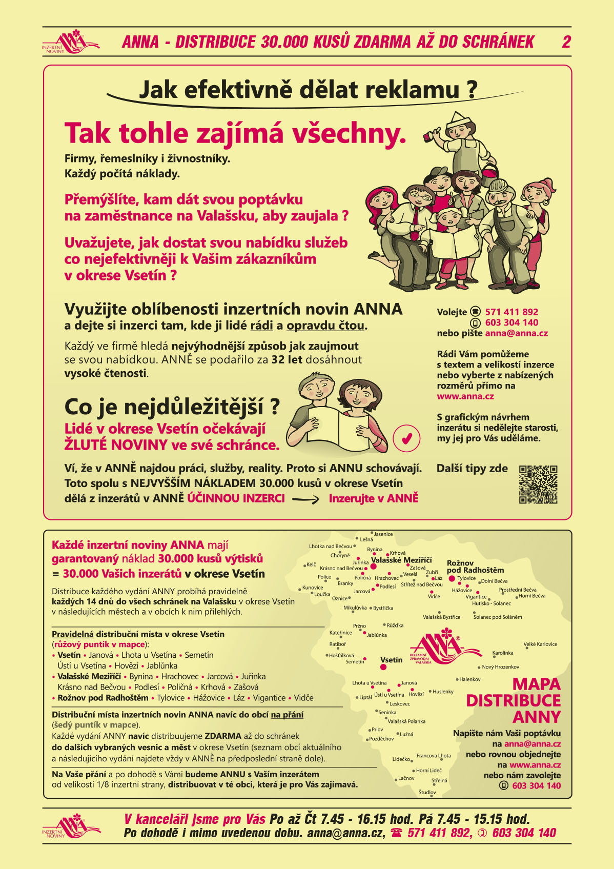 ANNA Jak efektivně dělat reklamu. Tak tohle zajímá všechny. Firmy, řemeslníky i živnostníky. Každý počítá náklady. Přemýšlíte, kam dát svou poptávku na zaměstnance na Valašsku, aby zaujala? Uvažujete jak dostat svou nabídku služeb co nejefektivněji k Vašim zákazníkům v okrese Vsetín? Využijte oblíbenosti inzertních novin ANNA a dejte si inzerci tam, kde ji lidé rádi a opravdu čtou. Každý ve firmě hledá nejvýhodnější způsob jak zaujmout se svou nabídkou. ANNĚ se podařilo za 32 let dosáhnout vysoké čtenosti. Co je nejdůležitější? Lidé v okrese Vsetín očekávají ŽLUTÉ NOVINY ve své schránce. Ví, že v ANNĚ najdou práci, služby, reality. Proto si ANNU schovávají. Toto spolu s NEJVYŠŠÍM NÁKLADEM 30.000 kusů v okrese Vsetín dělá z inzerátů v ANNĚ ÚČINNOU INZERCI, Inzerujte v ANNĚ. Zavolejte nám T 571 411 892, mobil 603 304 140 nebo pište anna@anna.cz. Rádi Vám pomůžeme s textem a velikostí inzerce nebo si vyberte z nabízených rozměrů přímo na www.anna.cz. S grafickou úpravou inzerce si nedělejte starosti, my ji pro Vás uděláme. Další tipy zde.ANNA Mapa distribuce Každé inzertní noviny ANNA mají garantovaný náklad 30.000 kusů výtisků = 30.000 Vašich inzerátů v okrese Vsetín. Distribuce každého vydání ANNY probíhá pravidelně každých 14 dnů ve všech schránkách na Valašsku v okrese Vsetín v následujících městech a v obcích k nim přilehlých. Pravidelná distribuční místa v okrese Vsetín (růžový puntík v mapce): Vsetín, Janová, Lhota u Vsetína, Semetín, Ústí u Vsetína, Hovězí, Jablůnka, Valašské Meziříčí, Bynina, Hrachovec, Jarcová, Juřinka, Krásno nad Bečvou, Podlesí, Poličná, Krhová, Zašová, Rožnov pod Radhoštěm, Tylovice, Hážovice, Láz, Vigantice, Vidče. Distribuční místa inzertních novin ANNA je navíc do obcí na přání (šedý puntík v mapce). Každé vydání ANNY navíc distribuujeme ZDARMA až do schránek do dalších vybraných vesnic a měst v okrese Vsetín (seznam obcí aktuálního a následujícího vydání najdete vždy v ANNĚ na předposlední straně dole). Na Vaše přání a po dohodě s Vámi budeme ANNU s Vaším inzerátem, od velikosti 1/8 inzertní strany, distribuovat v té obci, která je pro Vás zajímavá. Napište nám Vaši poptávku na anna@anna.cz nebo rovnou objednejte na www.anna.cz  nebo nám zavolejte 603 304 140 