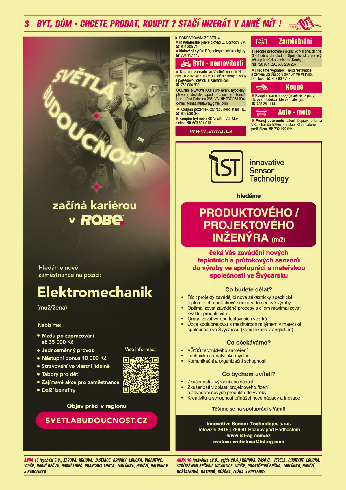 ANNA vesnice - obec obce navíc na přání: ANNA 15 (vychází 6.8.) Zašová, Krhová, Jasenice, Branky, Loučka, Vigantice, Vidče, Horní Bečva, Horní Lideč, Francova Lhota, Jablůnka, Hovězí, Halenkov a Karolinka, ANNA 16 (uzávěrka 12.8., vyjde 20.8.) Krhová, Zašová, Veselá, Choryně, Loučka, Střítež nad Bečvou, Vigantice, Vidče, Prostřední Bečva, Jablůnka, Hovězí, Hošťálková, Ratiboř, Růžďka, Lužná a Huslenky ROBE lighting s.r.o. Světlá budoucnost začíná kariérou v ROBE. Hledáme nové zaměstnance na pozici: Elektromechanik (muž/žena). Nabízíme: Mzdu po zapracování až 35000 Kč, Jednosměnný provoz, Nástupní bonus 10000 Kč, Stravování ve vlastní jídelně, Tábory pro děti, Další zajímavé akce pro zaměstnance, Další benefity. Objev práci v regionu, svetlabudoucnost.czInnovative Sensor Technology hledáme produktového/projektového inženýra (m/ž) čeká Vás zavádění nových teplotních a průtokových senzorů do výroby ve spolupráci s mateřskou společností ve Švýcarsku. Co budete dělat? Řídit projekty zavádějící nové zákaznicky specifické teplotní nebo průtokové senzory do sériové výroby, Optimalizovat zaváděné procesy s cílem maximalizovat kvalitu, produktivitu, Organizovat výrobu testovacích vzorků, Úzce spolupracovat s mezinárodním týmem v mateřské společnosti ve Švýcarsku (komunikace v angličtině). Co očekáváme? VŠ/SŠ technického zaměření, Technické a analytické myšlení, Komunikační a organizační schopnosti. Co bychom uvítali? Zkušenosti z výrobní společnosti, Zkušenosti v oblasti projektového řízení a zavádění nových produktů do výroby, Kreativitu a schopnost přinášet nové nápady a inovace. Těšíme se na spolupráci s Vámi! Innovative Sensor Technology, s.r.o., Televizní 2615, 756 61 Rožnov pod Radhoštěm, www.ist-ag.com/cz, svatava.vrabelova@ist-ag.comwww.anna.cz Instalatérské práce provádí Z. Černoch, VM. T 604 305 712Malování bytů a RD, natíráme také radiátory. T 704 117 149Koupím zahradu ve Vsetíně nebo blízkém okolí, o velikosti 400 - 2 000 m2 se zdrojem vody a příjezdovou cestou, k zahradničení. T 732 994 552Koupím pozemek, zahradu nebo starší RD, T 605 538 982OCENÍM NEMOVITOSTI pro úvěry, hypotéky, převody, dědictví, apod. Znalec Ing. Tomáš Hurta, Pod Babykou 285, VS. T 737 263 904, e-mail: tomas.hurta.vs@gmail.comKoupím byt nebo RD Vsetín,  Val. Mez. a okolí. T 603 831 913Hledáme pracovnici úklidu ve Vsetíně, denně 3-4 hodiny dopoledne. Spolehlivost a poctivý přístup k práci podmínkou. Kontakt T 728 971 526, 606 226 237 Hledáme výpomoc - úklid restaurace a žehlení ubrusů od 8 do 10 h ve Vsetíně. Domluva. T 603 892 797Koupím staré obrazy (jakékoliv, z půdy) Hýžová, Podešva, Mervart, ale i jiné. T 725 281 114Prodej auto-moto baterií. Doprava zdarma VS a okolí do 50 km, nonstop. Staré baterie protiúčtem. T 732 192 044