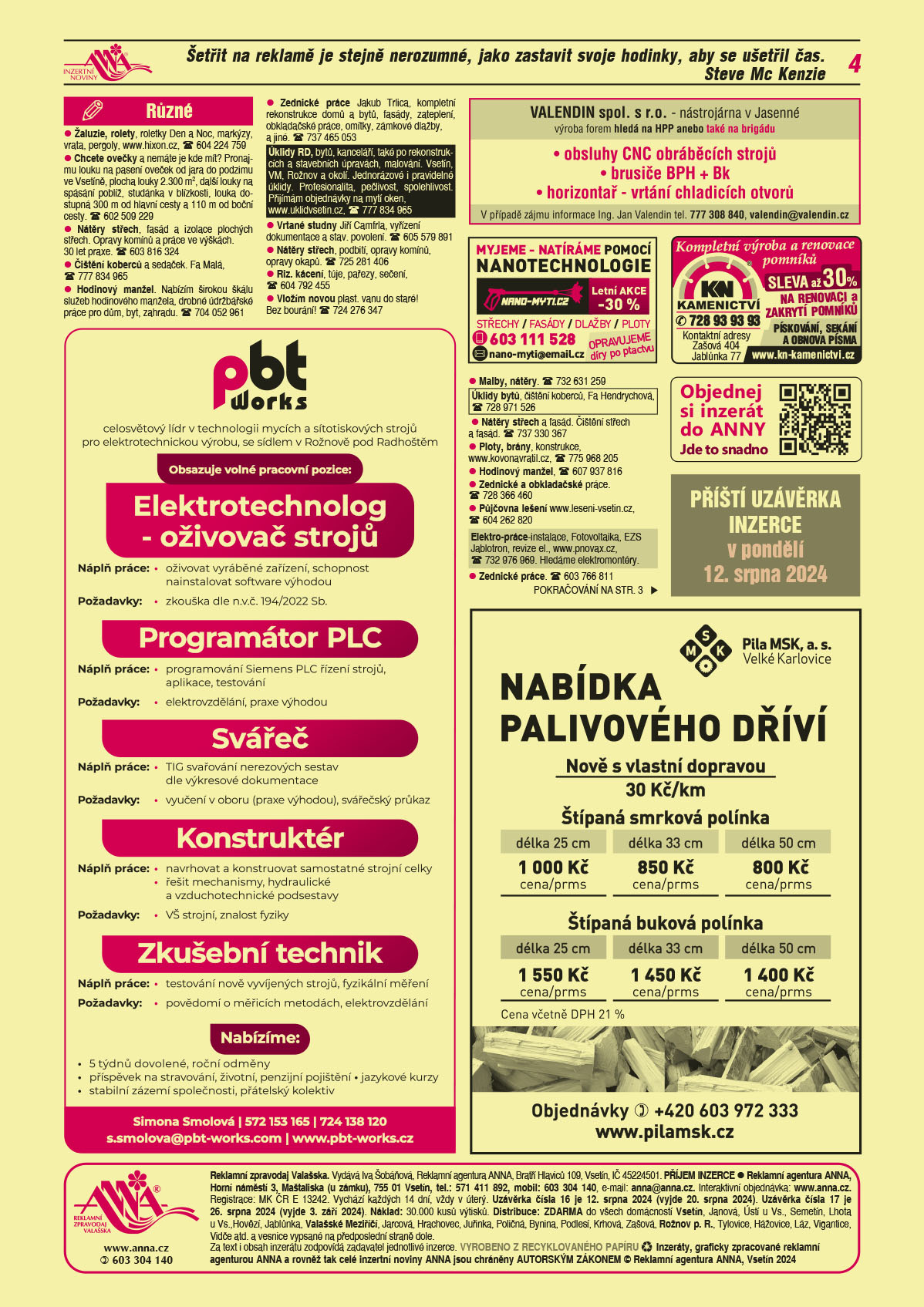 PBT Works s.r.o. Rožnov pod Radhoštěm, celosvětový leader v technologii mycích a sítotiskových strojů pro elektrotechnickou výrobu obsazuje pozice: Elektrotechnolog - oživovač strojů. Náplň práce: oživovat vyráběné zařízení, schopnost nainstalovat software výhodou. Požadavky: zkouška dle n.v.č. 194/2022 Sb. Programátor PLC. Náplň: Programování Siemens PLC řízení strojů, aplikace, testování Požadavky: elektrovzdělání, praxe výhodou. Svářeč Náplň práce: TIG svařování nerezových sestav dle výkresové dokumentace Požadavky: vyučení v oboru (praxe výhodou), svářečský průkaz. Konstruktér. Náplň práce: navrhovat a konstruovat samostatné strojní celky řešit mechanismy, hydraulické a vzduchotech. Podsestavy. Požadavky: VŠ strojní, znalost fyziky. Zkušební technik. Náplň práce: testování nově vyvíjených strojů, fyzikální měření. Požadavky: povědomí o měřících metodách, elektrovzdělání. Nabízíme: 5 týdnů dovolené, roční odměny, příspěvek na stravování, životní, penzijní pojištění, jazykové kurzy, stabilní zázemí společnosti, přátelský kolektiv. Simona Smolová, T 572 153 165, T 724 138 120, s.smolova@pbt-works.com, www.pbt-works.czKN Kamenictví Kompletní výroba a renovace pomníků, sleva až 30 % na renovaci a zakrytí pomníků, pískování, sekání a obnova písma, T 728 93 93 93. Kontaktní adresy Zašová 404, Jablůnka 77, www.kn-kamenictvi.czANNA Objednejte si inzerát do ANNY. Jde to snadno.ANNA Příští uzávěrka inzerce v pondělí 12. srpna 2024 nano-myti.cz myjeme – myjeme a natíráme pomocí nanotechnologie, střechy, fasády, dlažby, ploty. Opravujeme díry po ptactvu. Letní akce -30 %. e-mail: nano-myti@email.cz, T 603 111 528VALENDIN spol. s r.o. nástrojárna v Jasenné, výroba forem hledá na HPP anebo také na brigádu: obsluhy CNC obráběcích strojů, brusiče BPH + Bk,  horizontař - vrtání chladicích otvorů. V případě zájmu informace Ing. Jan Valendin tel. 777 308 840, valendin@valendin.czPila MSK, a.s. Velké Karlovice, NABÍDKA PALIVOVÉHO DŘÍVÍ. Nově s vlastní dopravou 30 Kč/km, Štípaná smrková polínka, délka 25 cm 1 000 Kč cena/prms, délka 33 cm 850 Kč cena/prms, délka 50 cm 800 Kč cena/prms. Štípaná buková polínka, délka 25 cm 1 550 Kč cena/prms, délka 33 cm 1 450 Kč cena/prms, délka 50 cm 1 400 Kč cena/prms. Cena včetně DPH 21 %. Objednávky T +420 603 972 333, www.pilamsk.cz Žaluzie, rolety, roletky Den a Noc, markýzy, vrata, pergoly, www.hixon.cz, T 604 224 759 Chcete ovečky a nemáte je kde mít? Pronajmu louku na pasení oveček od jara do podzimu ve Vsetíně, plocha louky 2.300 m2, další louky na spásání poblíž, studánka v blízkosti, louka dostupná 300 m od hlavní cesty. T 602 509 229 a 110 m od boční cestyNátěry střech, fasád a izolace plochých střech. Opravy komínů a práce ve výškách. 30 let praxe. T 603 816 324Vrtané studny Jiří Camfrla, vyřízení dokumentace a stav. povolení. T 605 579 891Úklidy RD, bytů, kanceláří, také po rekonstrukcích a stavebních úpravách, malování. Vsetín, VM, Rožnov a okolí. Jednorázové i pravidelné úklidy. Profesionalita, pečlivost, spolehlivost. Přijímám objednávky na mytí oken, www.uklidvsetin.cz, T 777 834 965Nátěry střech, podbití, opravy komínů, opravy okapů. T 725 281 406Zednické práce Jakub Trlica, kompletní rekonstrukce domů a bytů, fasády, zateplení, obkladačské práce, omítky, zámkové dlažby, a jiné. T 737 465 053Čištění koberců a sedaček. Fa Malá, T 777 834 965Hodinový manžel. Nabízím širokou škálu služeb hodinového manžela, drobné údržbářské práce pro dům, byt, zahradu. T 704 052 961Riz. kácení, túje, pařezy, sečení, T 604 792 455Malby, nátěry. T 732 631 259Vložím novou plast. vanu do staré! Bez bourání! T 724 276 347Nátěry střech a fasád. Čištění střech a fasád. T 737 330 367Úklidy bytů, čištění koberců, Fa Hendrychová, T 728 971 526 Ploty, brány, konstrukce, www.kovonavratil.cz, T 775 968 205Hodinový manžel, T 607 937 816Zednické a obkladačské práce. T 728 366 460Půjčovna lešení www.leseni-vsetin.cz, T 604 262 820Elektro-práce-instalace, Fotovoltaika, EZS Jablotron, revize el., www.pnovax.cz, T 732 976 969. Hledáme elektromontéry.Zednické práce. T 603 766 811