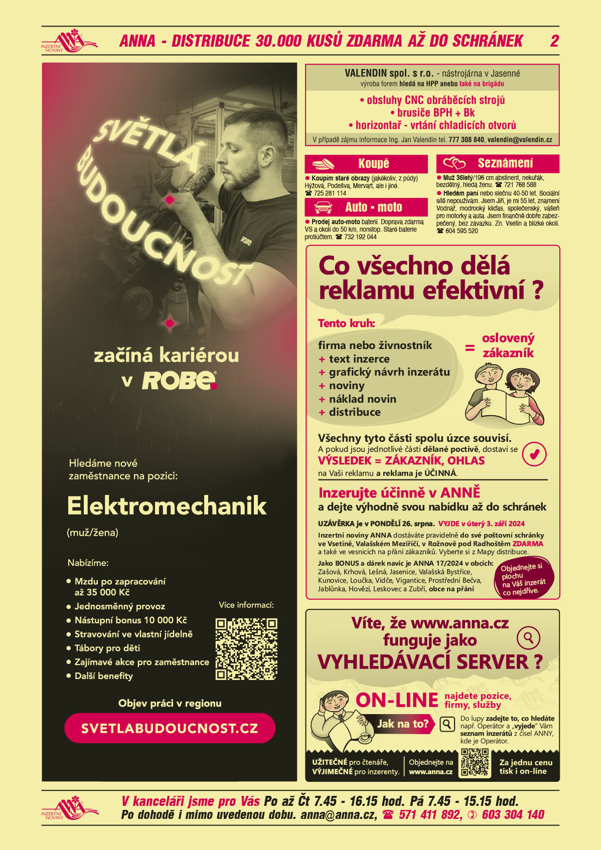 ROBE lighting s.r.o. Světlá budoucnost začíná kariérou v ROBE. Hledáme nové zaměstnance na pozici: Elektromechanik (muž/žena). Nabízíme: Mzdu po zapracování až 35000 Kč, Jednosměnný provoz, Nástupní bonus 10000 Kč, Stravování ve vlastní jídelně, Tábory pro děti, Další zajímavé akce pro zaměstnance, Další benefity. Objev práci v regionu, svetlabudoucnost.czVALENDIN spol. s r.o. nástrojárna v Jasenné, výroba forem hledá na HPP anebo také na brigádu: obsluhy CNC obráběcích strojů, brusiče BPH + Bk,  horizontař - vrtání chladicích otvorů. V případě zájmu informace Ing. Jan Valendin tel. 777 308 840, valendin@valendin.czANNA Co všechno tedy dělá reklamu efektivní? Tento kruh: firma nebo živnostník+text inzerce+grafický návrh inzerátu+noviny+náklad novin+distribuce=oslovený zákazníkVšechny tyto části spolu úzce souvisí. A pokud jsou jednotlivé části dělané poctivě, dostaví se VÝSLEDEK = ZÁKAZNÍK, OHLAS na Vaši reklamu a reklama je ÚČINNÁ. Inzerujte účinně v ANNĚa dejte výhodně svou nabídku až do schránek. UZÁVĚRKA je v PONDĚLÍ 26. srpna. VYJDE v úterý 3. září 2024. Inzertní noviny ANNA dostáváte pravidelně do své poštovní schránky ve Vsetíně, Valašském Meziříčí, v Rožnově pod Radhoštěm ZDARMA a také ve vesnicích na přání zákazníků. Vyberte si z Mapy distribuce. Jako BONUS a dárek navíc je ANNA 17/2024 v obcích: Zašová, Krhová, Lešná, Jasenice, Valašská Bystřice, Kunovice, Loučka, Vidče, Vigantice, Prostřední Bečva, Jablůnka, Hovězí, Leskovec a Zubří, obce na přání ANNA. Víte, že www.anna.cz funguje jako VYHLEDÁVACÍ SERVER? ONLINE najdete pozice, firmy, služby. Jak na to?  Do lupy zadáte to, co hledáte, např. Operátor a "vyjede" Vám seznam inzerátů z čísel ANNY, kde je Operátor. Objednejte na www.anna.cz. Užitečné pro čtenáře, výjimečné pro inzerenty. Za jednu cenu tisk i online. Koupím staré obrazy (jakékoliv, z půdy) Hýžová, Podešva, Mervart, ale i jiné. T 725 281 114Prodej auto-moto baterií. Doprava zdarma VS a okolí do 50 km, nonstop. Staré baterie protiúčtem. T 732 192 044Muž 36letý/196 cm abstinent, nekuřák, bezdětný, hledá ženu. T 721 768 588Hledám paní nebo slečnu 40-50 let. Sociální sítě nepoužívám. Jsem Jiří, je mi 55 let, znamení Vodnář, modrooký kliďas, společenský, vášeň pro motorky a auta. Jsem finančně dobře zabezpečený, bez závazku. Zn. Vsetín a blízké okolí. T 604 595 520