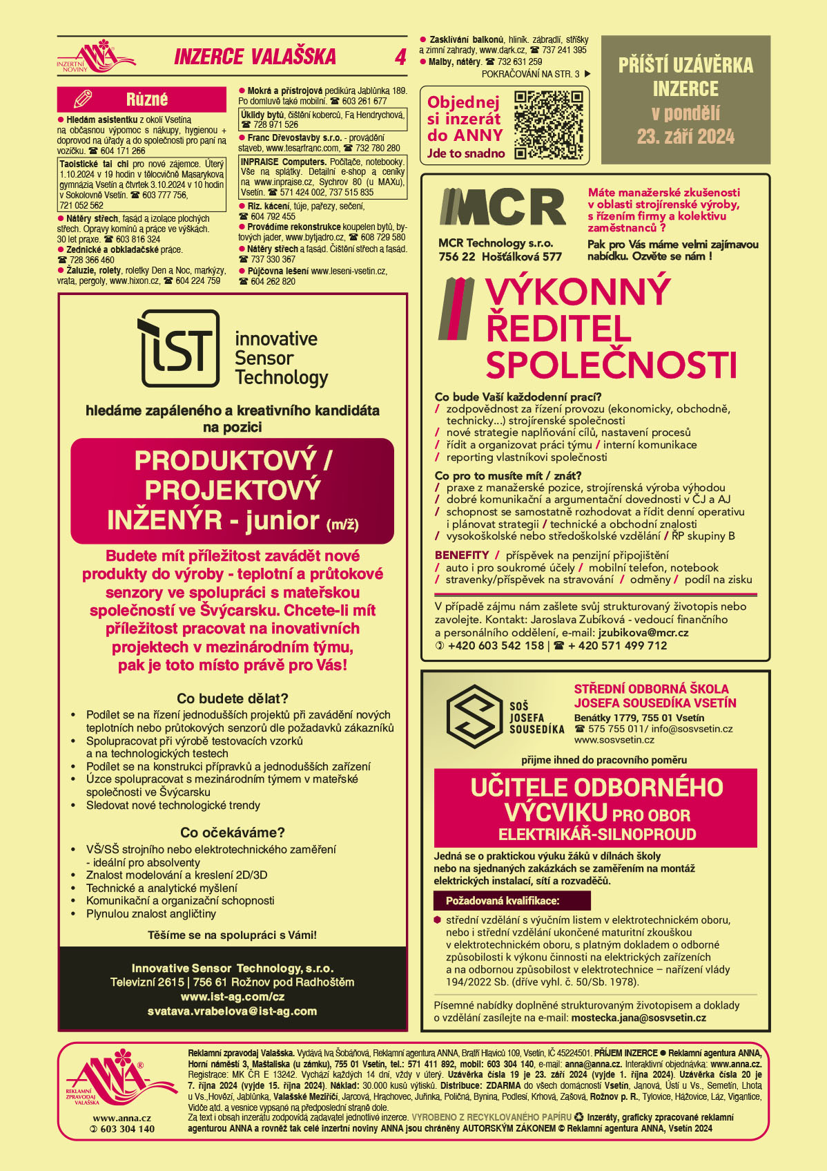 ANNA Objednej si inzerát do ANNY, jde to snadno qr kod https://www.anna.cz/objednavka/objednavka inzerce/ANNA Příští uzávěrka inzerce v pondělí 23. září 2024 Innovative Sensor Technology hledáme zapáleného a kreativního kandidáta na pozici produktový/projektový inženýr - junior (m/ž). Budete mít příležitost zavádět nové produkty do výroby -  teplotní a průtokové senzory ve spolupráci s mateřskou společností ve Švýcarsku. Chcete-li mít příležitost pracovat na inovativních projektech v mezinárodním týmu, pak je toto místo právě pro Vás! Co budete dělat? Podílet se na řízení jednodušších projektů při zavádění nových teplotních nebo průtokových senzorů dle požadavků zákazníků, Spolupracovat při výrobě testovacích vzorků a na technologických testech, Podílet se na konstrukci přípravků a jednodušších zařízení, Úzce spolupracovat s mezinárodním týmem v mateřské společnosti ve Švýcarsku, Sledovat nové technologické trendy. Co očekáváme? VŠ/SŠ strojního nebo elektrotechnického zaměření – ideální pro absolventy, Znalost modelování a kreslení 2D/3D, Technické a analytické myšlení, Komunikační a organizační schopnosti, Plynulou znalost angličtiny. Těšíme se na spolupráci s Vámi! Innovative Sensor Technology, s.r.o., Televizní 2615, 756 61 Rožnov pod Radhoštěm, www.ist-ag.com/cz, svatava.vrabelova@ist-ag.comMCR Technology s.r.o., 756 22 Hošťálková 577. Máte manažerské zkušenosti v oblasti strojírenské výroby, s řízením firmy a kolektivu zaměstnanců? Pak pro Vás máme velmi zajímavou nabídku, ozvěte se nám! Výkonný ředitel společnosti. Co bude Vaší každodenní prací? Zodpovědnost za řízení provozu (ekonomicky, obchodně, technicky) strojírenské společnosti, nové strategie naplňování cílů, nastavení procesů, řídit a organizovat práci týmu, interní komunikace, reporting vlastníkovi společnosti. Co pro to musíte mít/znát? Praxe z manažerské pozice, strojírenská výroba výhodou, dobré komunikační a argumentační dovednosti v ČJ a AJ, schopnost se samostatně rozhodovat a řídit denní operativu i plánovat strategii, technické a obchodní znalosti, ŘP skupiny B, vysokoškolské nebo středoškolské vzdělání Benefity: příspěvek na penzijní připojištění, auto i pro soukromé účely, mobilní telefon, notebook, stravenky/příspěvek na stravování, odměny, podíl na zisku. V případě zájmu nám zašlete svůj strukturovaný životopis nebo zavolejte. Kontakt: Jaroslava Zubíková vedoucí finančního a personálního oddělení, e-mail: jzubikova@mcr.cz, T +420 603 542 158, 571 499 712Střední odborná škola Josefa Sousedíka Vsetín, Benátky 1779, Vsetín, T 575 755 011, info@sosvsetin.cz, www.sosvsetin.cz přijme ihned do pracovního poměru UČITELE ODBORNÉHO VÝCVIKU PRO OBOR ELEKTRIKÁŘ-SILNOPROUD. Jedná se o praktickou výuku žáků v dílnách školy nebo na sjednaných zakázkách se zaměřením na montáž elektrických instalací, sítí a rozvaděčů. Požadovaná kvalifikace:	 střední vzdělání s výučním listem v elektrotechnickém oboru, nebo i střední vzdělání ukončené maturitní zkouškou v elektrotechnickém oboru, s platným dokladem o odborné způsobilosti k výkonu činnosti na elektrických zařízeních a na odbornou způsobilost v elektrotechnice – nařízení vlády 194/2022 Sb. (dříve vyhl. č. 50/Sb. 1978). Písemné nabídky doplněné strukturovaným životopisem a doklady o vzdělání zasílejte na e-mail: mostecka.jana@sosvsetin.cz Hledám asistentku z okolí Vsetína na občasnou výpomoc s nákupy, hygienou + doprovod na úřady a do společnosti pro paní na vozíčku. T 604 171 266Taoistické tai chi pro nové zájemce. Úterý 1.10.2024 v 19 hodin v tělocvičně Masarykova gymnázia Vsetín a čtvrtek 3.10.2024 v 10 hodin v Sokolovně Vsetín. T 603 777 756, 721 052 562 Nátěry střech, fasád a izolace plochých střech. Opravy komínů a práce ve výškách. 30 let praxe. T 603 816 324Zednické a obkladačské práce. T 728 366 460Žaluzie, rolety, roletky Den a Noc, markýzy, vrata, pergoly, www.hixon.cz, T 604 224 759 Mokrá a přístrojová pedikúra Jablůnka 189. Po domluvě také mobilní. T 603 261 677Úklidy bytů, čištění koberců, Fa Hendrychová, T 728 971 526Franc Dřevostavby s.r.o. - provádění staveb, www.tesarfranc.com, T 732 780 280INPRAISE Computers. Počítače, notebooky. Vše na splátky. Detailní e-shop a ceníky na www.inpraise.cz, Sychrov 80 (u MAXu), Vsetín. T 571 424 002, 737 515 835Riz. kácení, túje, pařezy, sečení, T 604 792 455Provádíme rekonstrukce koupelen bytů, bytových jader, www.bytjadro.cz, T 608 729 580Nátěry střech a fasád. Čištění střech a fasád. T 737 330 367Půjčovna lešení www.leseni-vsetin.cz, T 604 262 820Malby, nátěry. T 732 631 259Zasklívání balkonů, hliník. zábradlí, stříšky a zimní zahrady, www.dark.cz, T 737 241 395